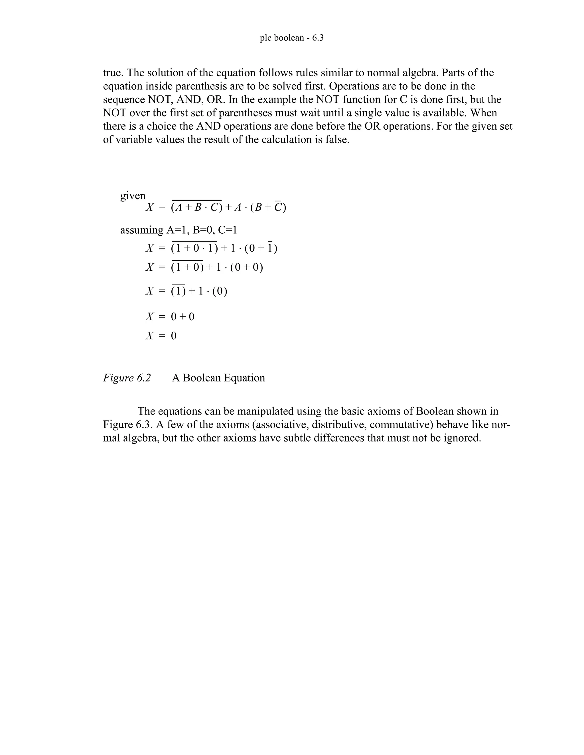 plc boolean - 6.3
true. The solution of the equation follows rules similar to normal algebra. Parts of the
equation inside parenthesis are to be solved first. Operations are to be done in the
sequence NOT, AND, OR. In the example the NOT function for C is done first, but the
NOT over the first set of parentheses must wait until a single value is available. When
there is a choice the AND operations are done before the OR operations. For the given set
of variable values the result of the calculation is false.
Figure 6.2 A Boolean Equation
The equations can be manipulated using the basic axioms of Boolean shown in
Figure 6.3. A few of the axioms (associative, distributive, commutative) behave like nor-
mal algebra, but the other axioms have subtle differences that must not be ignored.
X A B C
⋅
+
( ) A B C
+
( )
⋅
+
=
assuming A=1, B=0, C=1
X 1 0 1
⋅
+
( ) 1 0 1
+
( )
⋅
+
=
given
X 1 0
+
( ) 1 0 0
+
( )
⋅
+
=
X 1
( ) 1 0
( )
⋅
+
=
X 0 0
+
=
X 0
=
 