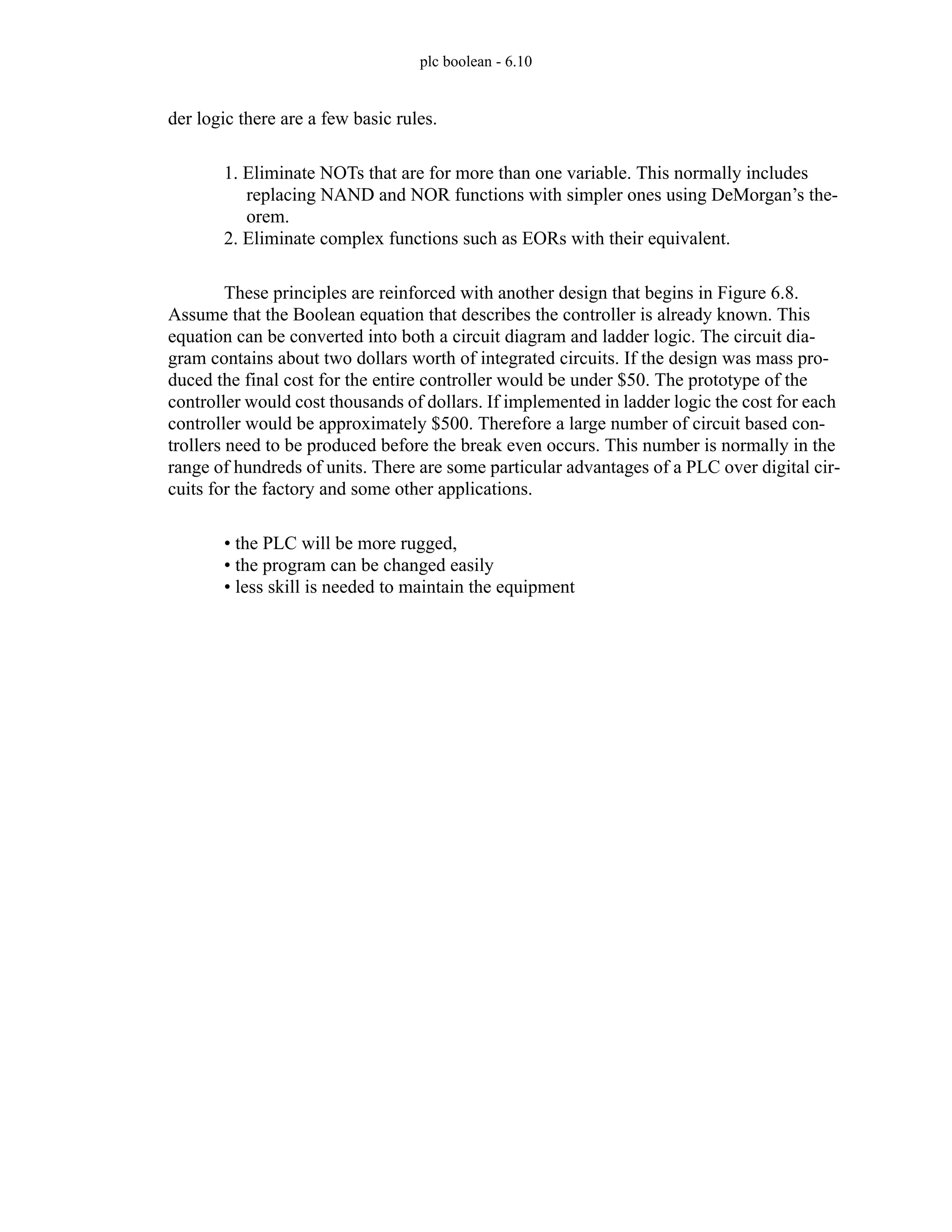 plc boolean - 6.10
der logic there are a few basic rules.
1. Eliminate NOTs that are for more than one variable. This normally includes
replacing NAND and NOR functions with simpler ones using DeMorgan’s the-
orem.
2. Eliminate complex functions such as EORs with their equivalent.
These principles are reinforced with another design that begins in Figure 6.8.
Assume that the Boolean equation that describes the controller is already known. This
equation can be converted into both a circuit diagram and ladder logic. The circuit dia-
gram contains about two dollars worth of integrated circuits. If the design was mass pro-
duced the final cost for the entire controller would be under $50. The prototype of the
controller would cost thousands of dollars. If implemented in ladder logic the cost for each
controller would be approximately $500. Therefore a large number of circuit based con-
trollers need to be produced before the break even occurs. This number is normally in the
range of hundreds of units. There are some particular advantages of a PLC over digital cir-
cuits for the factory and some other applications.
• the PLC will be more rugged,
• the program can be changed easily
• less skill is needed to maintain the equipment
 