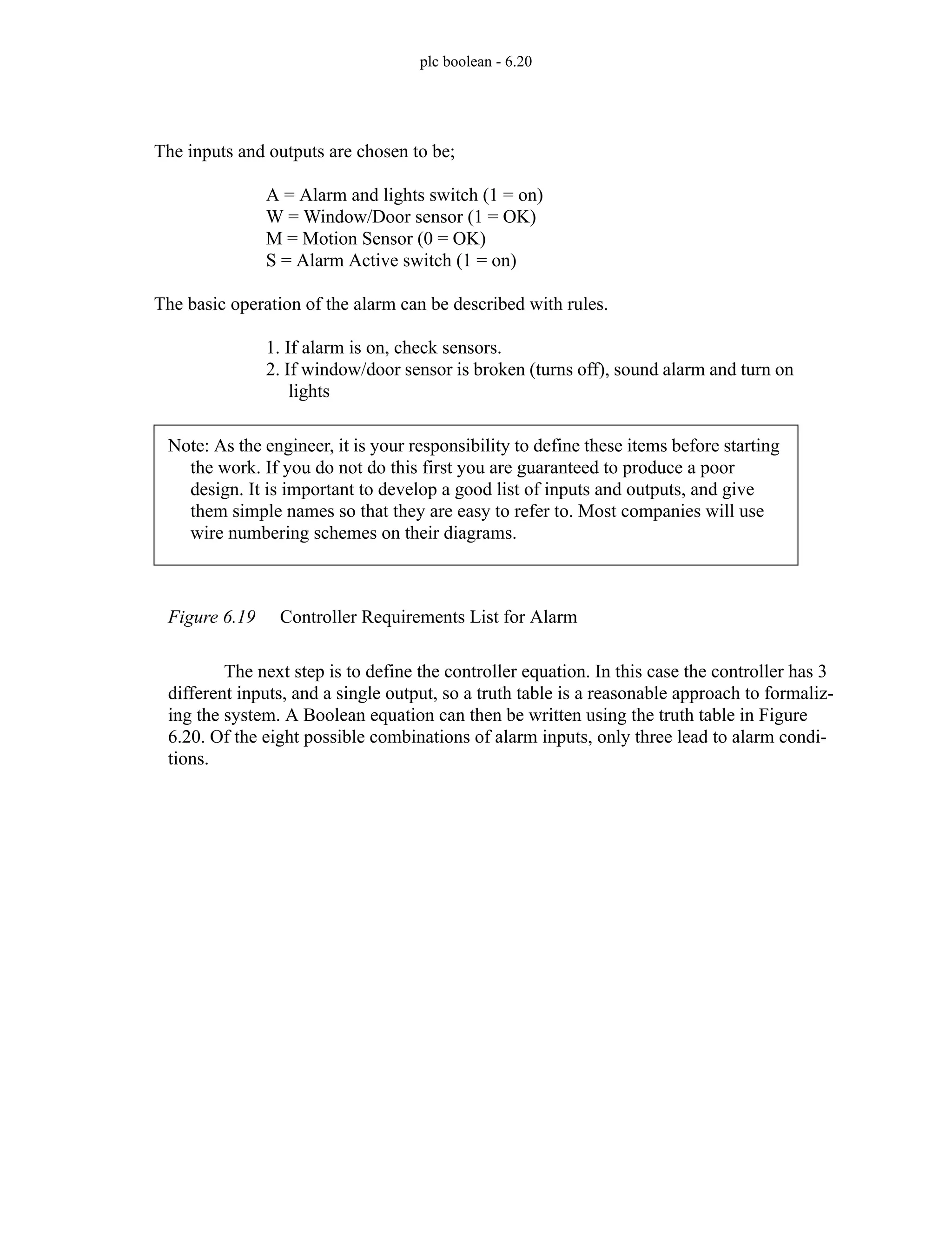 plc boolean - 6.20
Figure 6.19 Controller Requirements List for Alarm
The next step is to define the controller equation. In this case the controller has 3
different inputs, and a single output, so a truth table is a reasonable approach to formaliz-
ing the system. A Boolean equation can then be written using the truth table in Figure
6.20. Of the eight possible combinations of alarm inputs, only three lead to alarm condi-
tions.
The inputs and outputs are chosen to be;
A = Alarm and lights switch (1 = on)
W = Window/Door sensor (1 = OK)
M = Motion Sensor (0 = OK)
S = Alarm Active switch (1 = on)
The basic operation of the alarm can be described with rules.
1. If alarm is on, check sensors.
2. If window/door sensor is broken (turns off), sound alarm and turn on
lights
Note: As the engineer, it is your responsibility to define these items before starting
the work. If you do not do this first you are guaranteed to produce a poor
design. It is important to develop a good list of inputs and outputs, and give
them simple names so that they are easy to refer to. Most companies will use
wire numbering schemes on their diagrams.
 