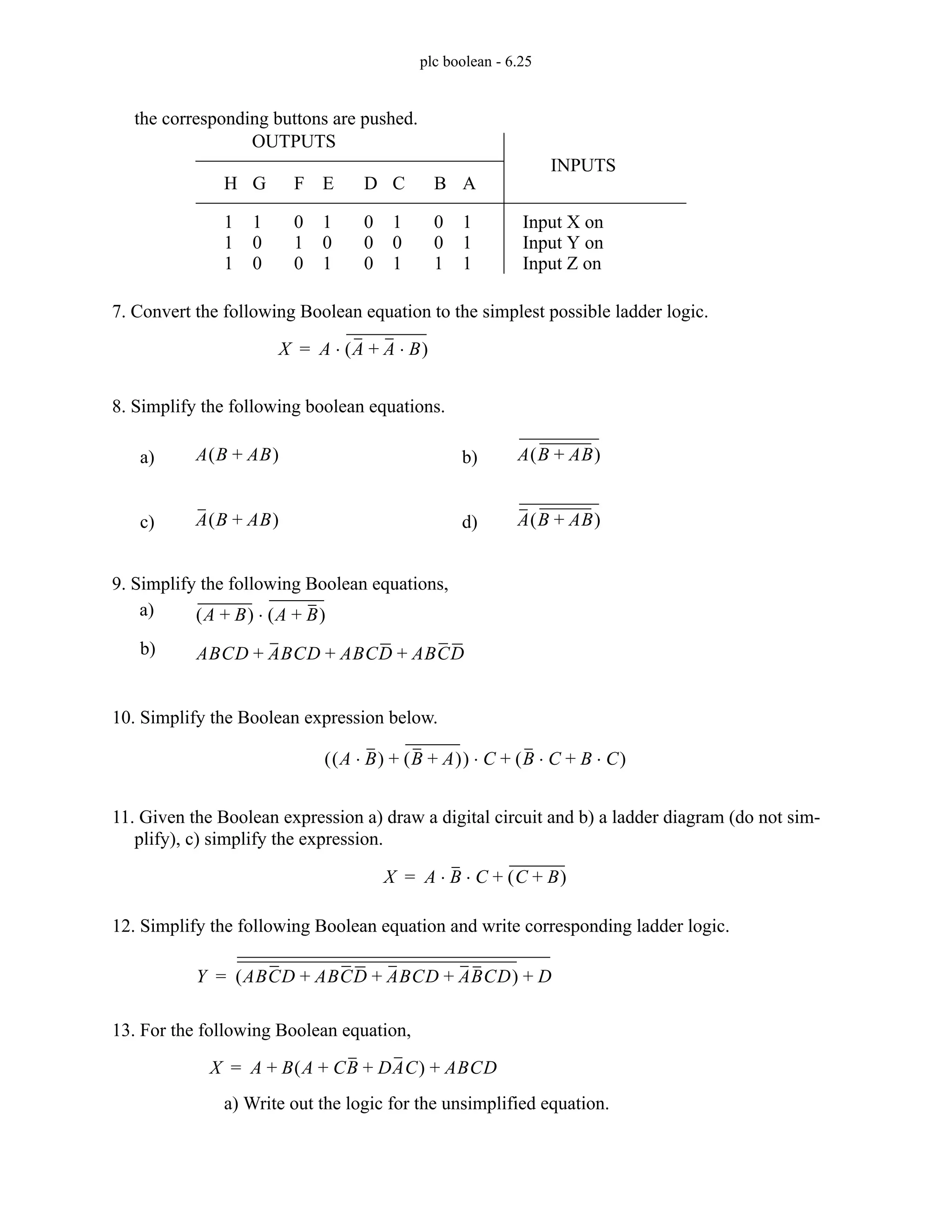 plc boolean - 6.25
the corresponding buttons are pushed.
7. Convert the following Boolean equation to the simplest possible ladder logic.
8. Simplify the following boolean equations.
9. Simplify the following Boolean equations,
10. Simplify the Boolean expression below.
11. Given the Boolean expression a) draw a digital circuit and b) a ladder diagram (do not sim-
plify), c) simplify the expression.
12. Simplify the following Boolean equation and write corresponding ladder logic.
13. For the following Boolean equation,
a) Write out the logic for the unsimplified equation.
H
1
1
1
G
1
0
0
F
0
1
0
E
1
0
1
D
0
0
0
C
1
0
1
B
0
0
1
A
1
1
1
Input X on
Input Y on
Input Z on
OUTPUTS
INPUTS
X A A A B
⋅
+
( )
⋅
=
A B AB
+
( ) A B AB
+
( )
A B AB
+
( ) A B AB
+
( )
a) b)
c) d)
A B
+
( ) A B
+
( )
⋅
a)
ABCD ABCD ABCD ABCD
+ + +
b)
A B
⋅
( ) B A
+
( )
+
( ) C B C B C
⋅
+
⋅
( )
+
⋅
X A B C C B
+
( )
+
⋅ ⋅
=
Y ABCD ABCD ABCD ABCD
+ + +
( ) D
+
=
X A B A CB DAC
+ +
( ) ABCD
+ +
=
 