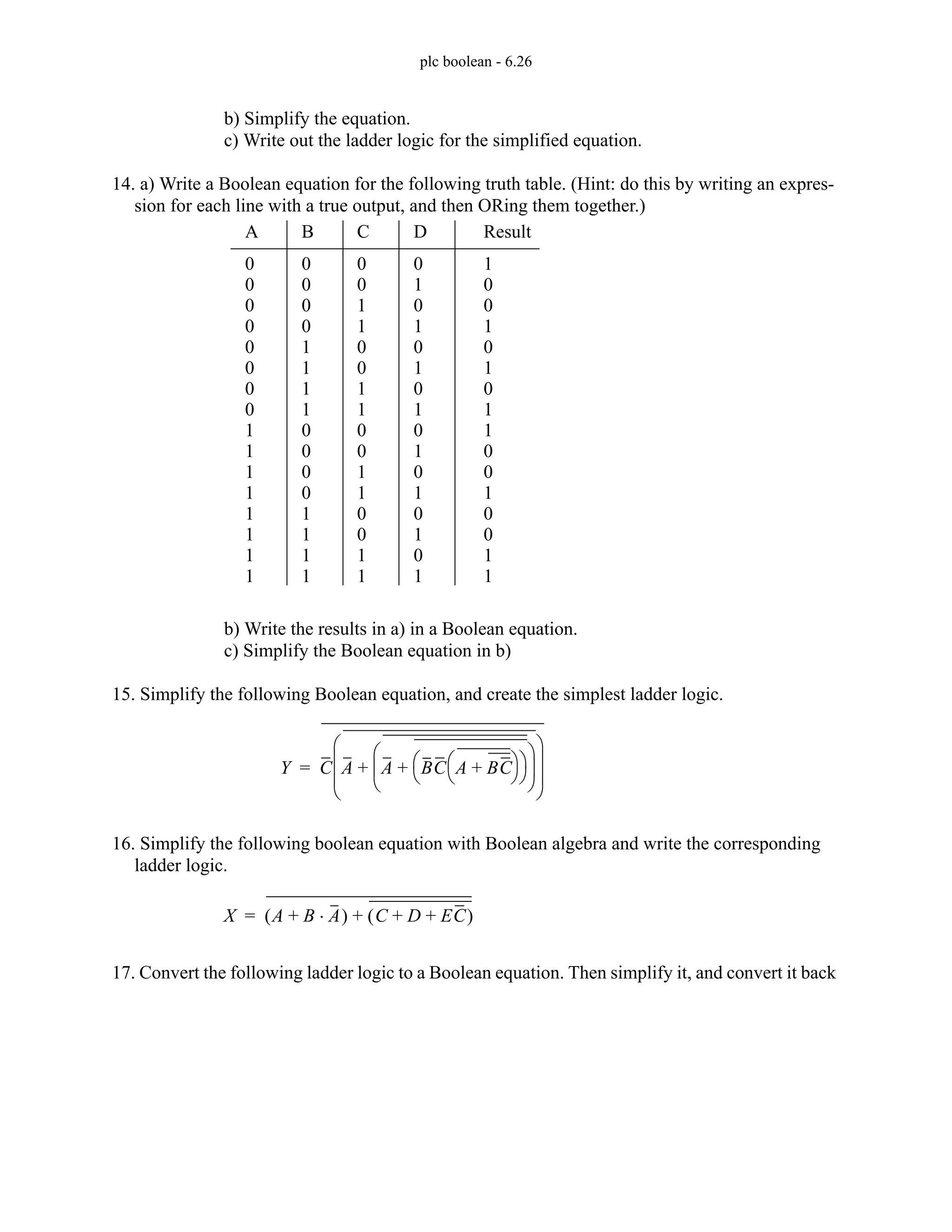 plc boolean - 6.26
b) Simplify the equation.
c) Write out the ladder logic for the simplified equation.
14. a) Write a Boolean equation for the following truth table. (Hint: do this by writing an expres-
sion for each line with a true output, and then ORing them together.)
b) Write the results in a) in a Boolean equation.
c) Simplify the Boolean equation in b)
15. Simplify the following Boolean equation, and create the simplest ladder logic.
16. Simplify the following boolean equation with Boolean algebra and write the corresponding
ladder logic.
17. Convert the following ladder logic to a Boolean equation. Then simplify it, and convert it back
A B C D Result
0
1
0
1
0
1
0
1
0
1
0
1
0
1
0
1
0
0
1
1
0
0
1
1
0
0
1
1
0
0
1
1
0
0
0
0
1
1
1
1
0
0
0
0
1
1
1
1
0
0
0
0
0
0
0
0
1
1
1
1
1
1
1
1
1
0
0
1
0
1
0
1
1
0
0
1
0
0
1
1
Y C A A BC A BC
+
⎝ ⎠
⎛ ⎞
⎝ ⎠
⎛ ⎞
+
⎝ ⎠
⎜ ⎟
⎛ ⎞
+
⎝ ⎠
⎜ ⎟
⎜ ⎟
⎛ ⎞
=
X A B A
⋅
+
( ) C D EC
+ +
( )
+
=
 