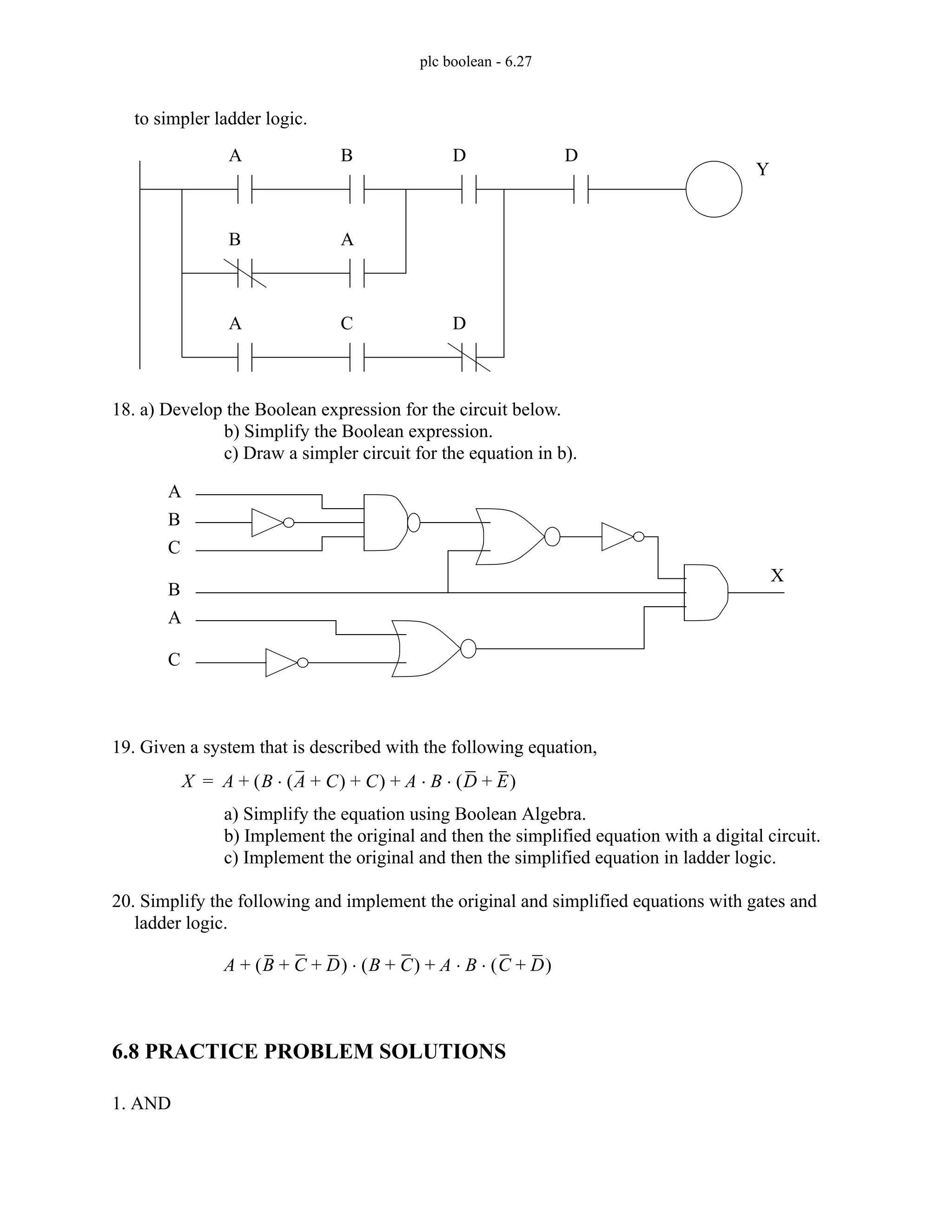 plc boolean - 6.27
to simpler ladder logic.
18. a) Develop the Boolean expression for the circuit below.
b) Simplify the Boolean expression.
c) Draw a simpler circuit for the equation in b).
19. Given a system that is described with the following equation,
a) Simplify the equation using Boolean Algebra.
b) Implement the original and then the simplified equation with a digital circuit.
c) Implement the original and then the simplified equation in ladder logic.
20. Simplify the following and implement the original and simplified equations with gates and
ladder logic.
6.8 PRACTICE PROBLEM SOLUTIONS
1. AND
A B D D
B A
A C D
Y
A
B
C
B
C
A
X
X A B A C
+
( )
⋅ C
+
( ) A B D E
+
( )
⋅ ⋅
+ +
=
A B C D
+ +
( ) B C
+
( ) A B C D
+
( )
⋅ ⋅
+
⋅
+
 