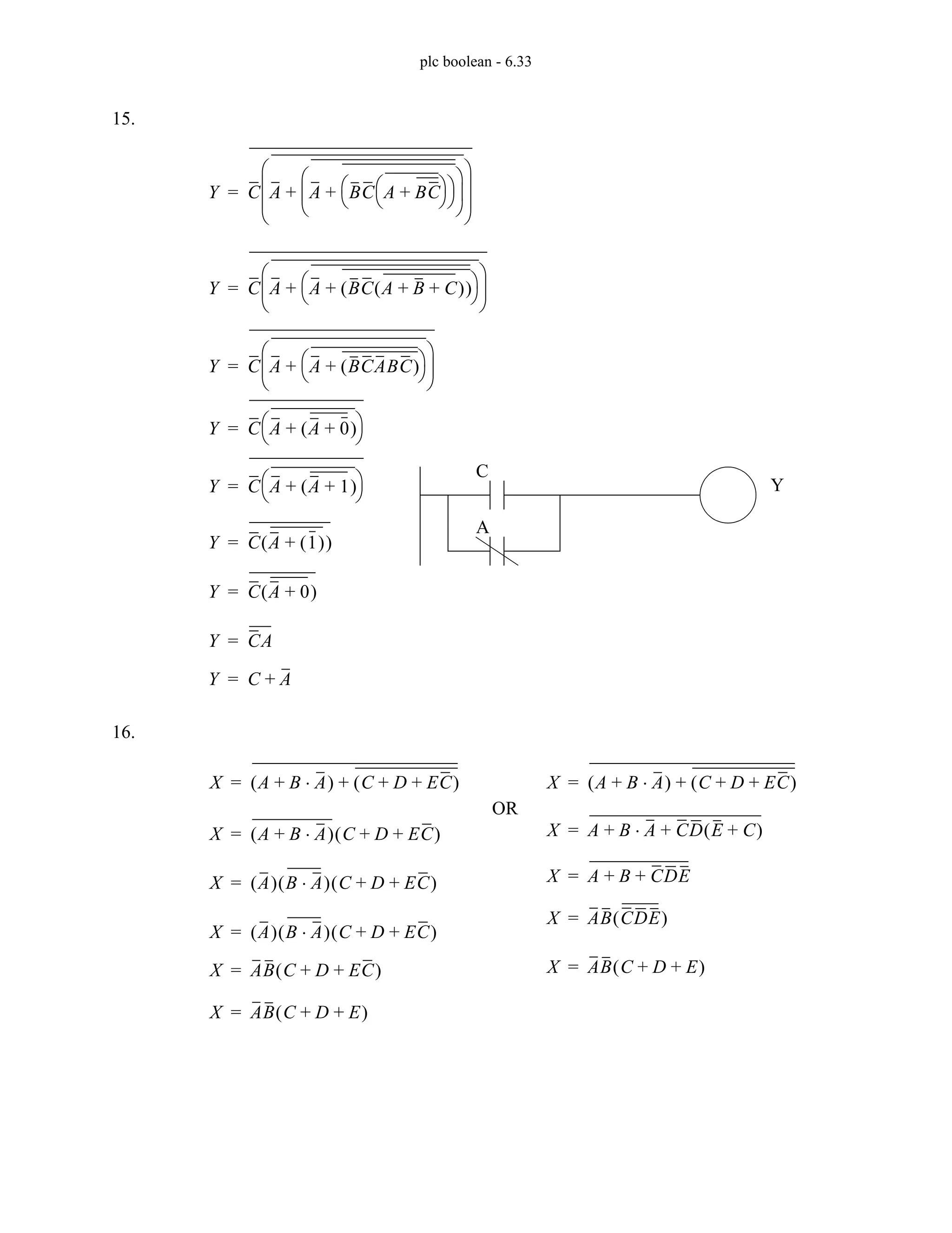 plc boolean - 6.33
15.
16.
Y C A A BC A BC
+
⎝ ⎠
⎛ ⎞
⎝ ⎠
⎛ ⎞
+
⎝ ⎠
⎜ ⎟
⎛ ⎞
+
⎝ ⎠
⎜ ⎟
⎜ ⎟
⎛ ⎞
=
Y C A A BC A B C
+ +
( )
( )
+
⎝ ⎠
⎛ ⎞
+
⎝ ⎠
⎜ ⎟
⎛ ⎞
=
Y C A A BCABC
( )
+
⎝ ⎠
⎛ ⎞
+
⎝ ⎠
⎜ ⎟
⎛ ⎞
=
Y C A A 0
+
( )
+
⎝ ⎠
⎛ ⎞
=
Y C A A 1
+
( )
+
⎝ ⎠
⎛ ⎞
=
Y C A 1
( )
+
( )
=
Y C A 0
+
( )
=
Y CA
=
Y C A
+
=
C
A
Y
X A B A
⋅
+
( ) C D EC
+ +
( )
+
=
X A B A
⋅
+
( ) C D EC
+ +
( )
=
X A
( ) B A
⋅
( ) C D EC
+ +
( )
=
X A
( ) B A
⋅
( ) C D EC
+ +
( )
=
X AB C D EC
+ +
( )
=
X A B A
⋅
+
( ) C D EC
+ +
( )
+
=
X A B A
⋅
+ CD E C
+
( )
+
=
X A B
+ CDE
+
=
X AB CDE
( )
=
X AB C D E
+ +
( )
=
OR
X AB C D E
+ +
( )
=
 