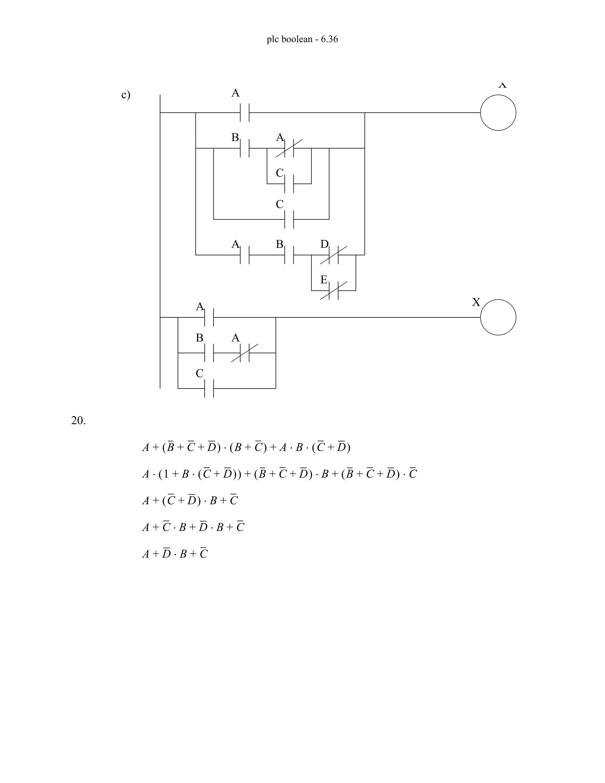 plc boolean - 6.36
20.
c) A
B A
C
C
A B D
E
X
X
A
B A
C
A B C D
+ +
( ) B C
+
( ) A B C D
+
( )
⋅ ⋅
+
⋅
+
A 1 B C D
+
( )
⋅
+
( )
⋅ B C D
+ +
( ) B
⋅ B C D
+ +
( ) C
⋅
+ +
A C D
+
( ) B
⋅ C
+ +
A C B
⋅ D B
⋅ C
+ + +
A D B
⋅ C
+ +
 