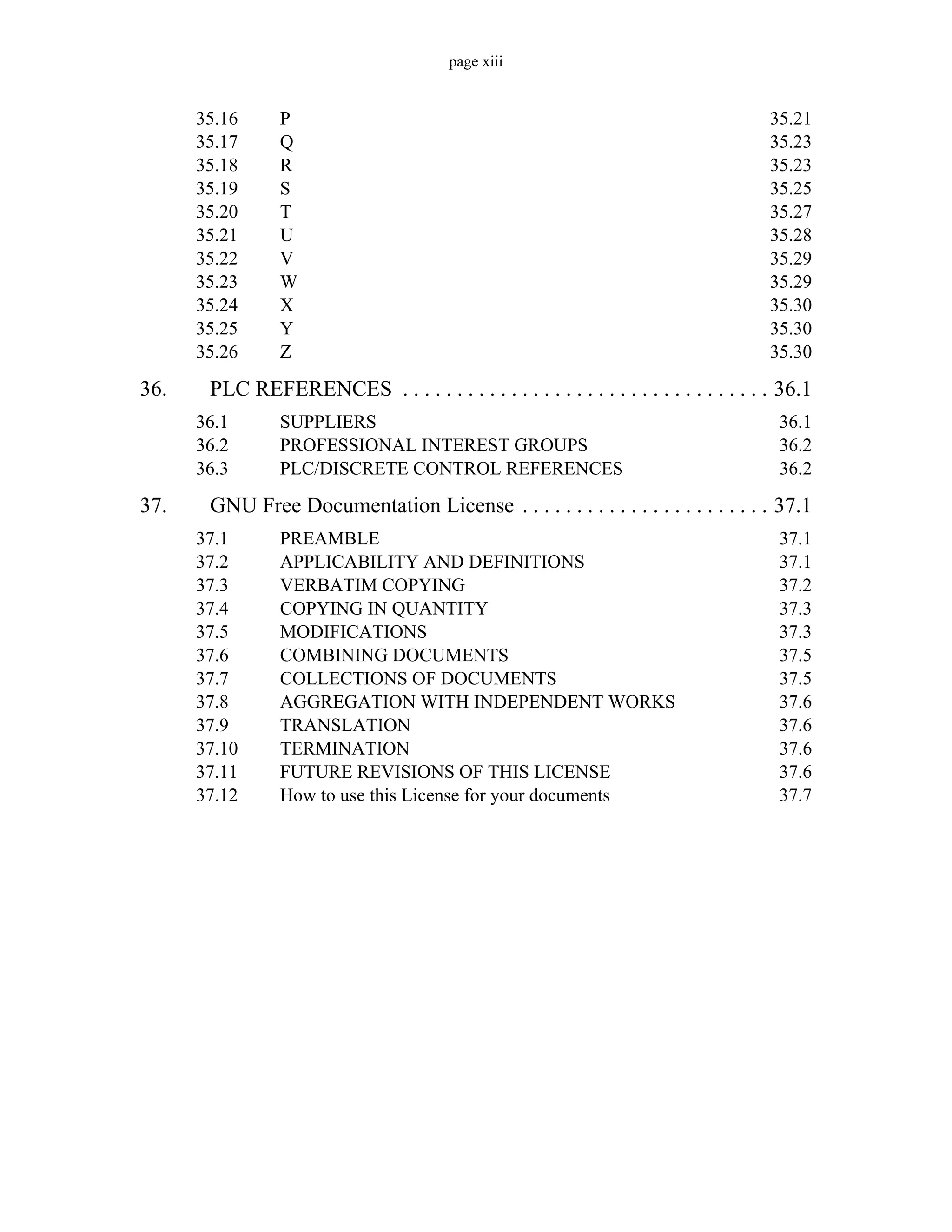 page xiii
35.16 P 35.21
35.17 Q 35.23
35.18 R 35.23
35.19 S 35.25
35.20 T 35.27
35.21 U 35.28
35.22 V 35.29
35.23 W 35.29
35.24 X 35.30
35.25 Y 35.30
35.26 Z 35.30
36. PLC REFERENCES . . . . . . . . . . . . . . . . . . . . . . . . . . . . . . . . . . 36.1
36.1 SUPPLIERS 36.1
36.2 PROFESSIONAL INTEREST GROUPS 36.2
36.3 PLC/DISCRETE CONTROL REFERENCES 36.2
37. GNU Free Documentation License . . . . . . . . . . . . . . . . . . . . . . . 37.1
37.1 PREAMBLE 37.1
37.2 APPLICABILITY AND DEFINITIONS 37.1
37.3 VERBATIM COPYING 37.2
37.4 COPYING IN QUANTITY 37.3
37.5 MODIFICATIONS 37.3
37.6 COMBINING DOCUMENTS 37.5
37.7 COLLECTIONS OF DOCUMENTS 37.5
37.8 AGGREGATION WITH INDEPENDENT WORKS 37.6
37.9 TRANSLATION 37.6
37.10 TERMINATION 37.6
37.11 FUTURE REVISIONS OF THIS LICENSE 37.6
37.12 How to use this License for your documents 37.7
 