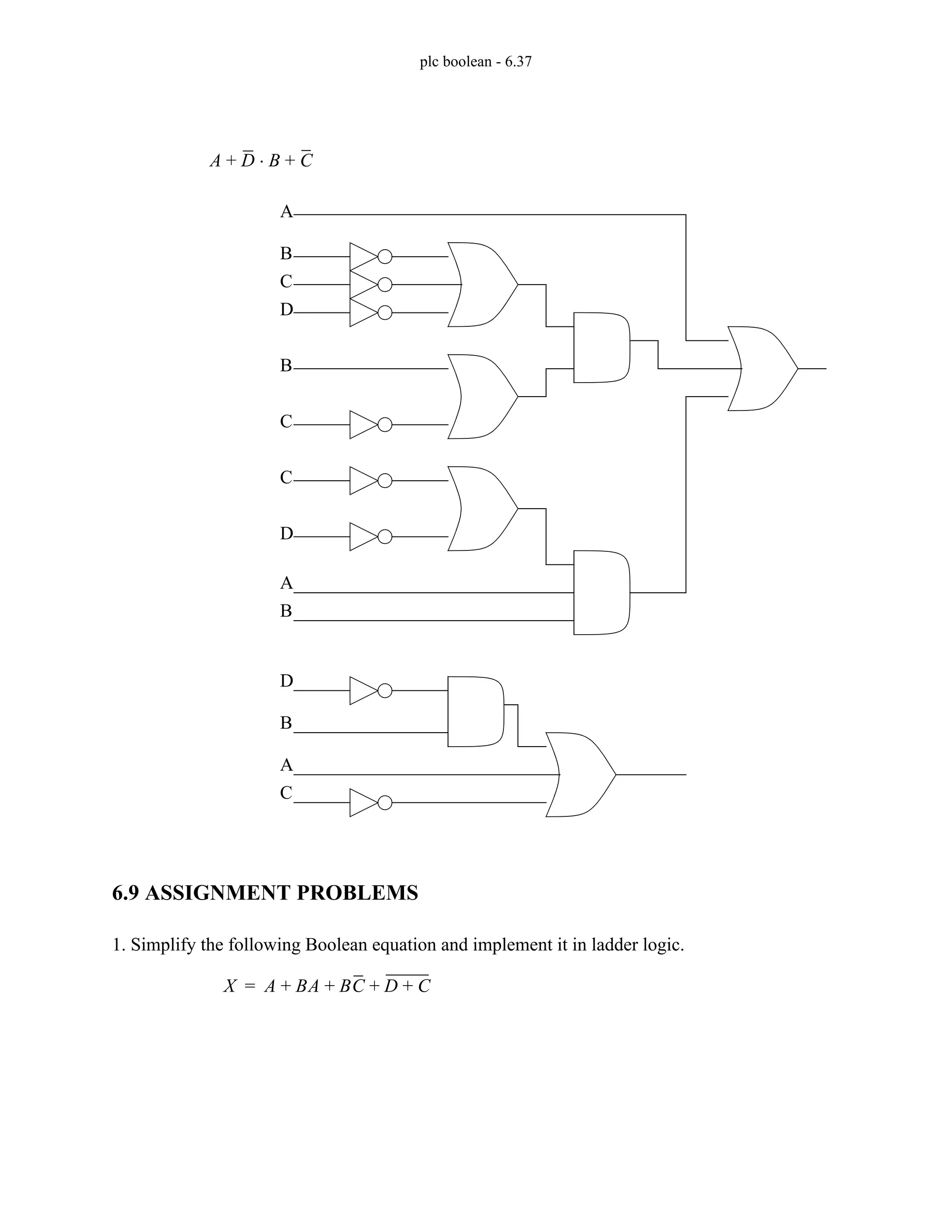 plc boolean - 6.37
6.9 ASSIGNMENT PROBLEMS
1. Simplify the following Boolean equation and implement it in ladder logic.
A D B
⋅ C
+ +
A
B
C
D
B
C
A
B
C
D
A
B
C
D
X A BA BC D C
+
+ + +
=
 