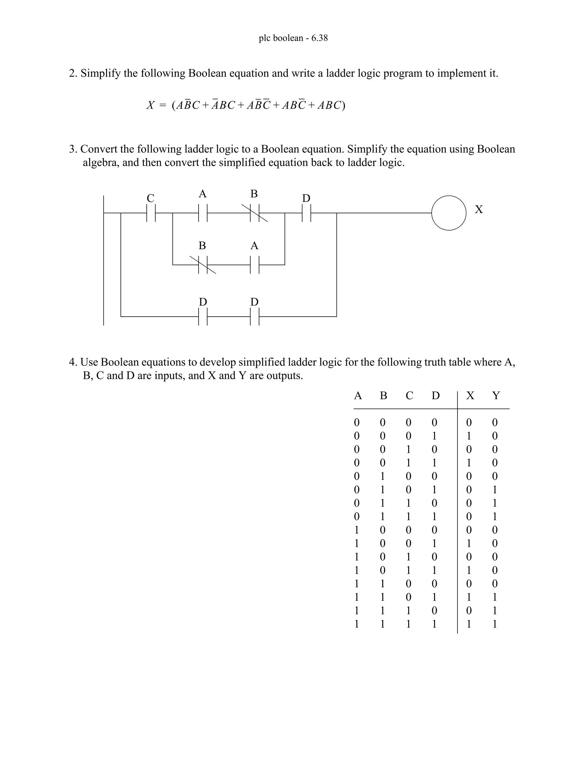plc boolean - 6.38
2. Simplify the following Boolean equation and write a ladder logic program to implement it.
3. Convert the following ladder logic to a Boolean equation. Simplify the equation using Boolean
algebra, and then convert the simplified equation back to ladder logic.
4. Use Boolean equations to develop simplified ladder logic for the following truth table where A,
B, C and D are inputs, and X and Y are outputs.
X ABC ABC ABC ABC ABC
+ + + +
( )
=
A B
B A
C D
D D
X
A
0
0
0
0
0
0
0
0
1
1
1
1
1
1
1
1
B
0
0
0
0
1
1
1
1
0
0
0
0
1
1
1
1
C
0
0
1
1
0
0
1
1
0
0
1
1
0
0
1
1
D
0
1
0
1
0
1
0
1
0
1
0
1
0
1
0
1
X
0
1
0
1
0
0
0
0
0
1
0
1
0
1
0
1
Y
0
0
0
0
0
1
1
1
0
0
0
0
0
1
1
1
 