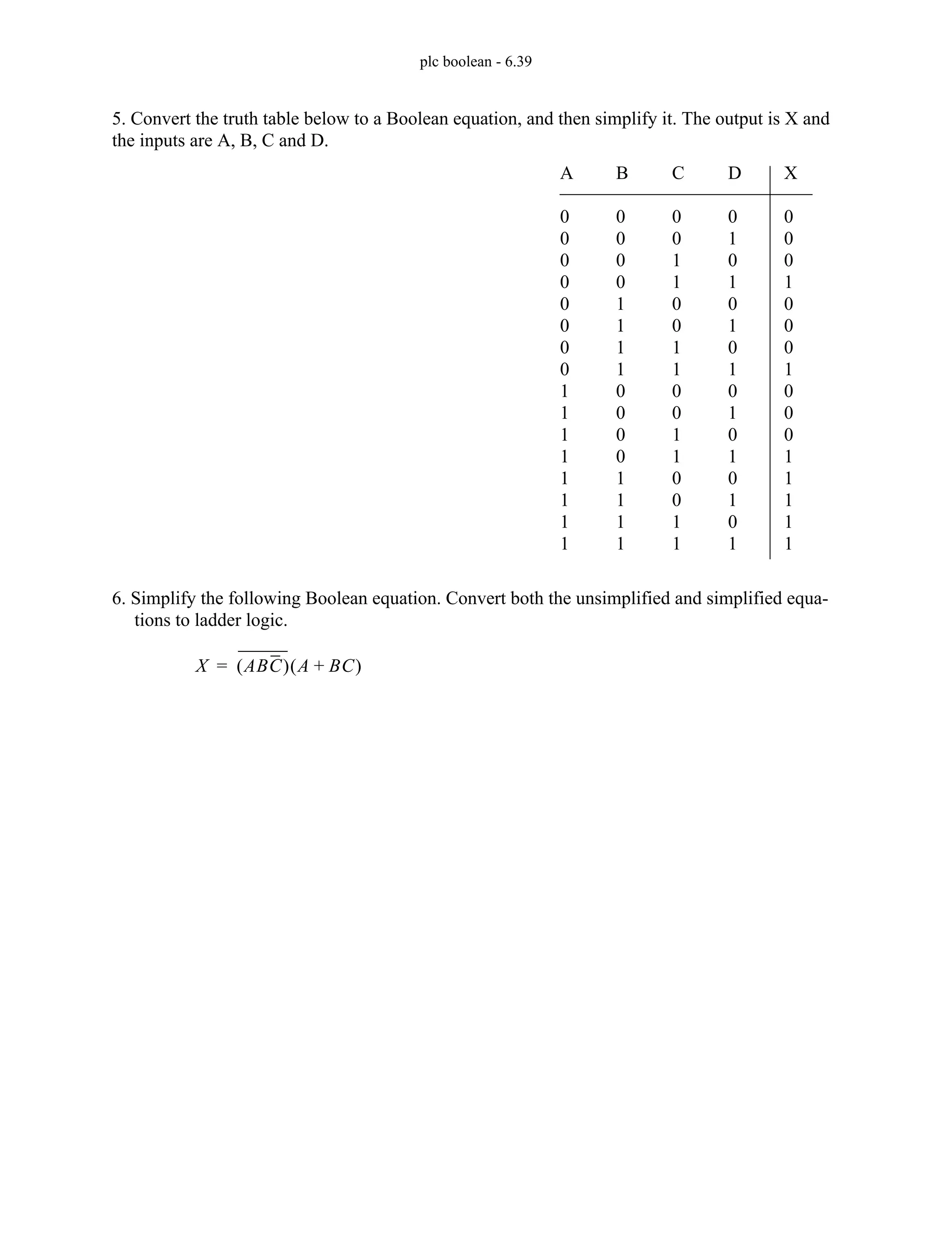 plc boolean - 6.39
5. Convert the truth table below to a Boolean equation, and then simplify it. The output is X and
the inputs are A, B, C and D.
6. Simplify the following Boolean equation. Convert both the unsimplified and simplified equa-
tions to ladder logic.
A
0
0
0
0
0
0
0
0
1
1
1
1
1
1
1
1
B
0
0
0
0
1
1
1
1
0
0
0
0
1
1
1
1
C
0
0
1
1
0
0
1
1
0
0
1
1
0
0
1
1
D
0
1
0
1
0
1
0
1
0
1
0
1
0
1
0
1
X
0
0
0
1
0
0
0
1
0
0
0
1
1
1
1
1
X ABC
( ) A BC
+
( )
=
 