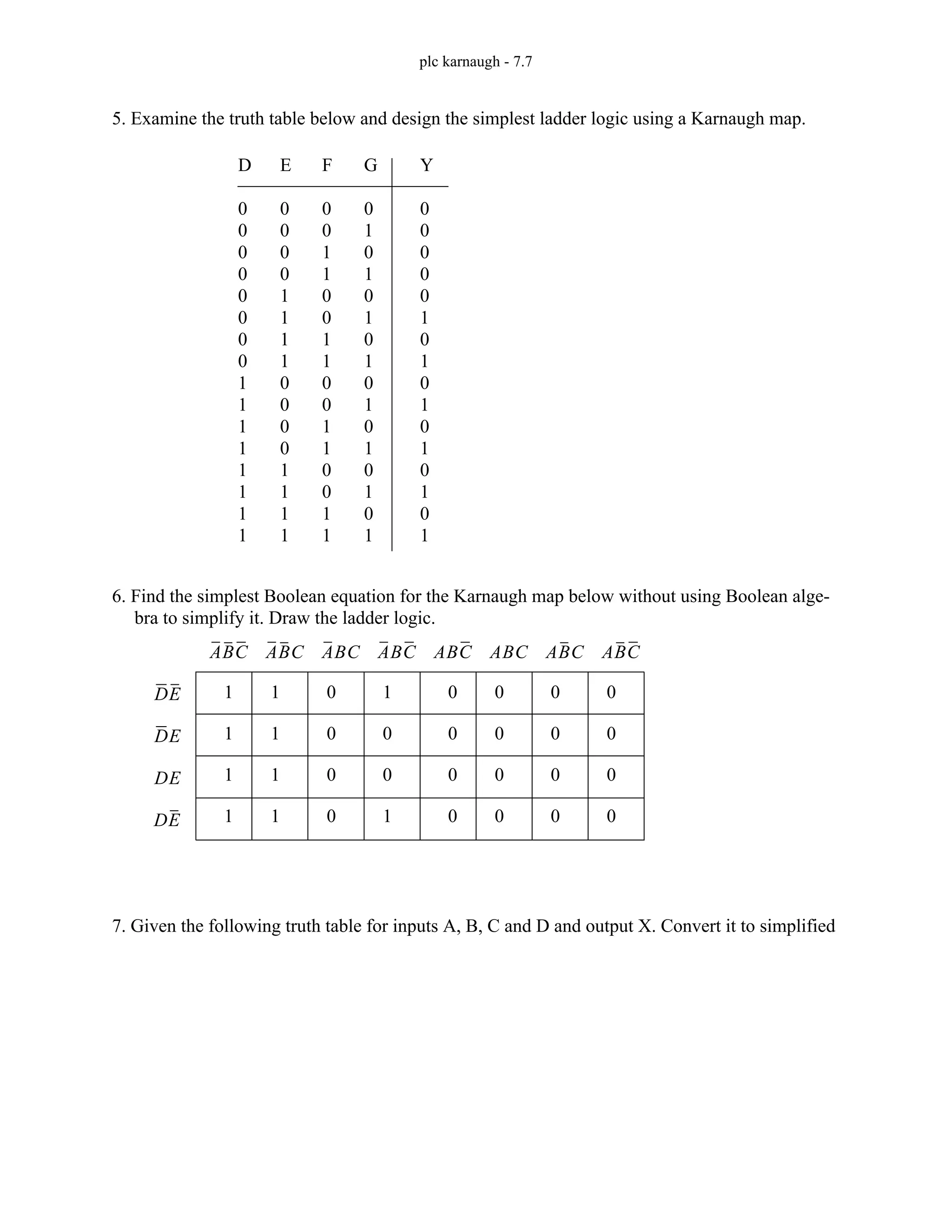 plc karnaugh - 7.7
5. Examine the truth table below and design the simplest ladder logic using a Karnaugh map.
6. Find the simplest Boolean equation for the Karnaugh map below without using Boolean alge-
bra to simplify it. Draw the ladder logic.
7. Given the following truth table for inputs A, B, C and D and output X. Convert it to simplified
D
0
0
0
0
0
0
0
0
1
1
1
1
1
1
1
1
E
0
0
0
0
1
1
1
1
0
0
0
0
1
1
1
1
F
0
0
1
1
0
0
1
1
0
0
1
1
0
0
1
1
G
0
1
0
1
0
1
0
1
0
1
0
1
0
1
0
1
Y
0
0
0
0
0
1
0
1
0
1
0
1
0
1
0
1
1
1
1
1
1
1
1
1
0
0
0
0
1
0
0
1
0
0
0
0
0
0
0
0
0
0
0
0
0
0
0
0
ABC
ABC
ABC
ABC ABC
ABC
ABC
ABC
DE
DE
DE
DE
 