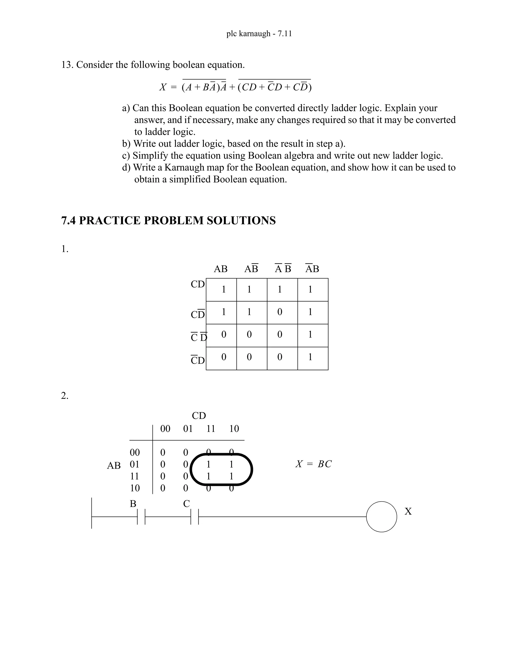 plc karnaugh - 7.11
13. Consider the following boolean equation.
a) Can this Boolean equation be converted directly ladder logic. Explain your
answer, and if necessary, make any changes required so that it may be converted
to ladder logic.
b) Write out ladder logic, based on the result in step a).
c) Simplify the equation using Boolean algebra and write out new ladder logic.
d) Write a Karnaugh map for the Boolean equation, and show how it can be used to
obtain a simplified Boolean equation.
7.4 PRACTICE PROBLEM SOLUTIONS
1.
2.
X A BA
+
( )A CD CD CD
+ +
( )
+
=
1
1
0
0
1
1
0
0
1
0
0
0
1
1
1
1
AB AB A B AB
CD
CD
C D
CD
00
01
11
10
00
0
0
0
0
01
0
0
0
0
11
0
1
1
0
10
0
1
1
0
AB
CD
X BC
=
B C
X
 
