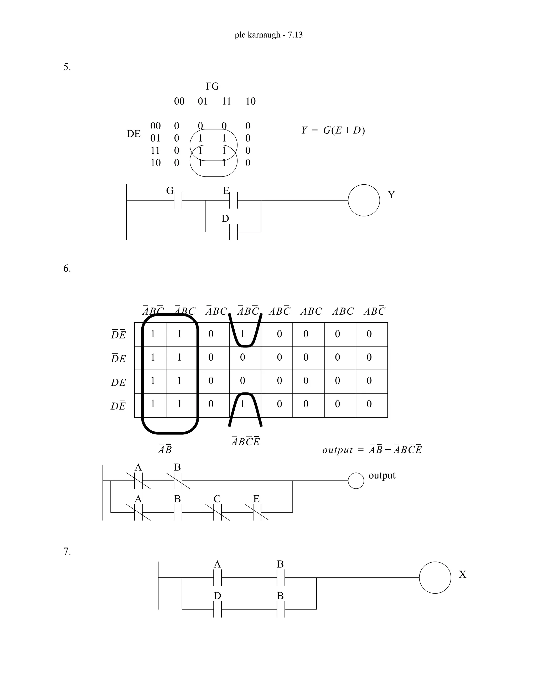 plc karnaugh - 7.13
5.
6.
7.
00
01
11
10
00
0
0
0
0
01
0
1
1
1
11
0
1
1
1
10
0
0
0
0
DE
FG
Y G E D
+
( )
=
G E
D
Y
1
1
1
1
1
1
1
1
0
0
0
0
1
0
0
1
0
0
0
0
0
0
0
0
0
0
0
0
0
0
0
0
ABC
ABC
ABC
ABC ABC
ABC
ABC
ABC
DE
DE
DE
DE
AB
ABCE
output AB ABCE
+
=
A B
A B C E
output
A B
D B
X
 