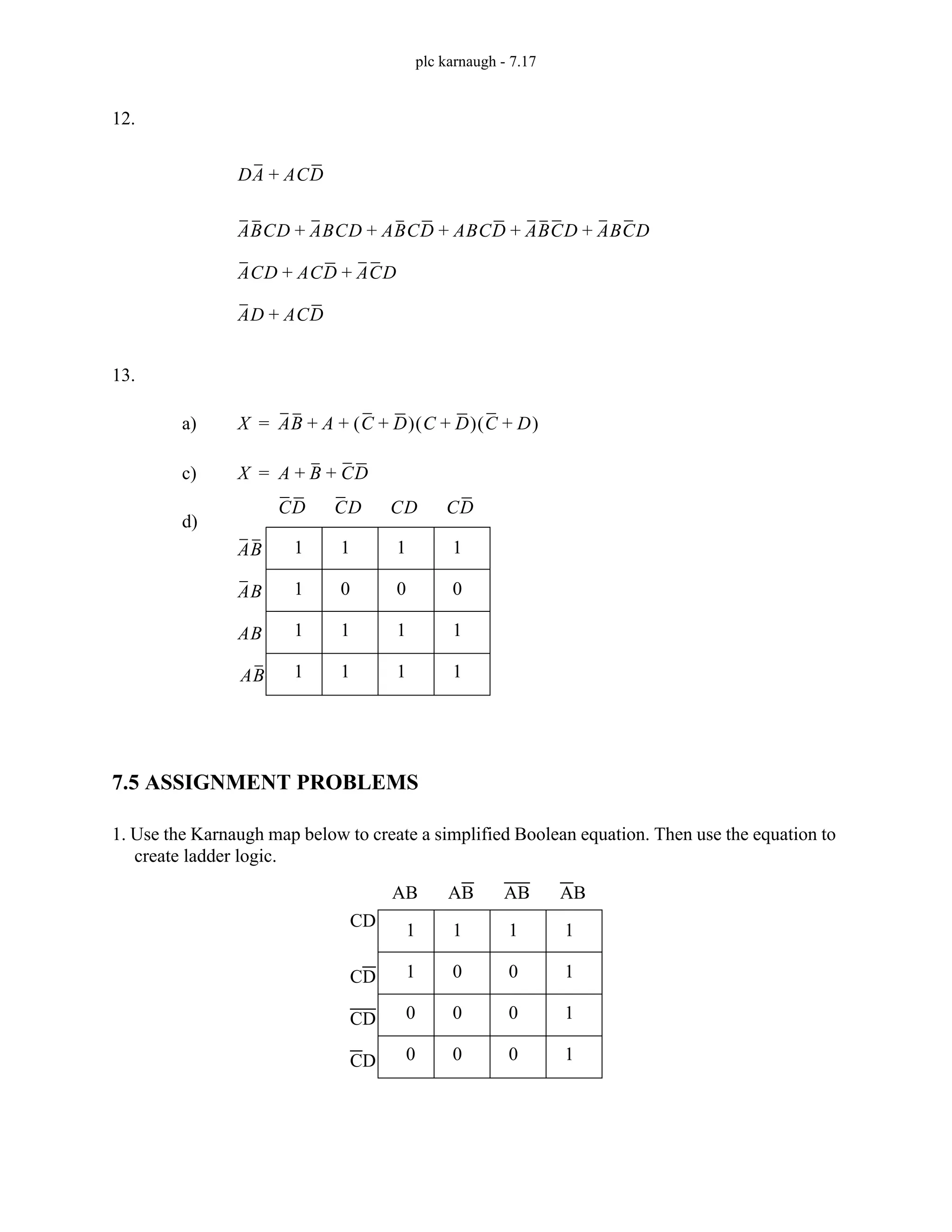 plc karnaugh - 7.17
12.
13.
7.5 ASSIGNMENT PROBLEMS
1. Use the Karnaugh map below to create a simplified Boolean equation. Then use the equation to
create ladder logic.
DA ACD
+
ABCD ABCD ABCD ABCD ABCD ABCD
+ + + + +
ACD ACD ACD
+ +
AD ACD
+
X AB A C D
+
( ) C D
+
( ) C D
+
( )
+ +
=
a)
X A B CD
+ +
=
c)
1
1
1
1
1
0
1
1
1
0
1
1
1
0
1
1
d)
AB
CD CD CD CD
AB
AB
AB
1
1
0
0
1
0
0
0
1
0
0
0
1
1
1
1
AB AB AB AB
CD
CD
CD
CD
 