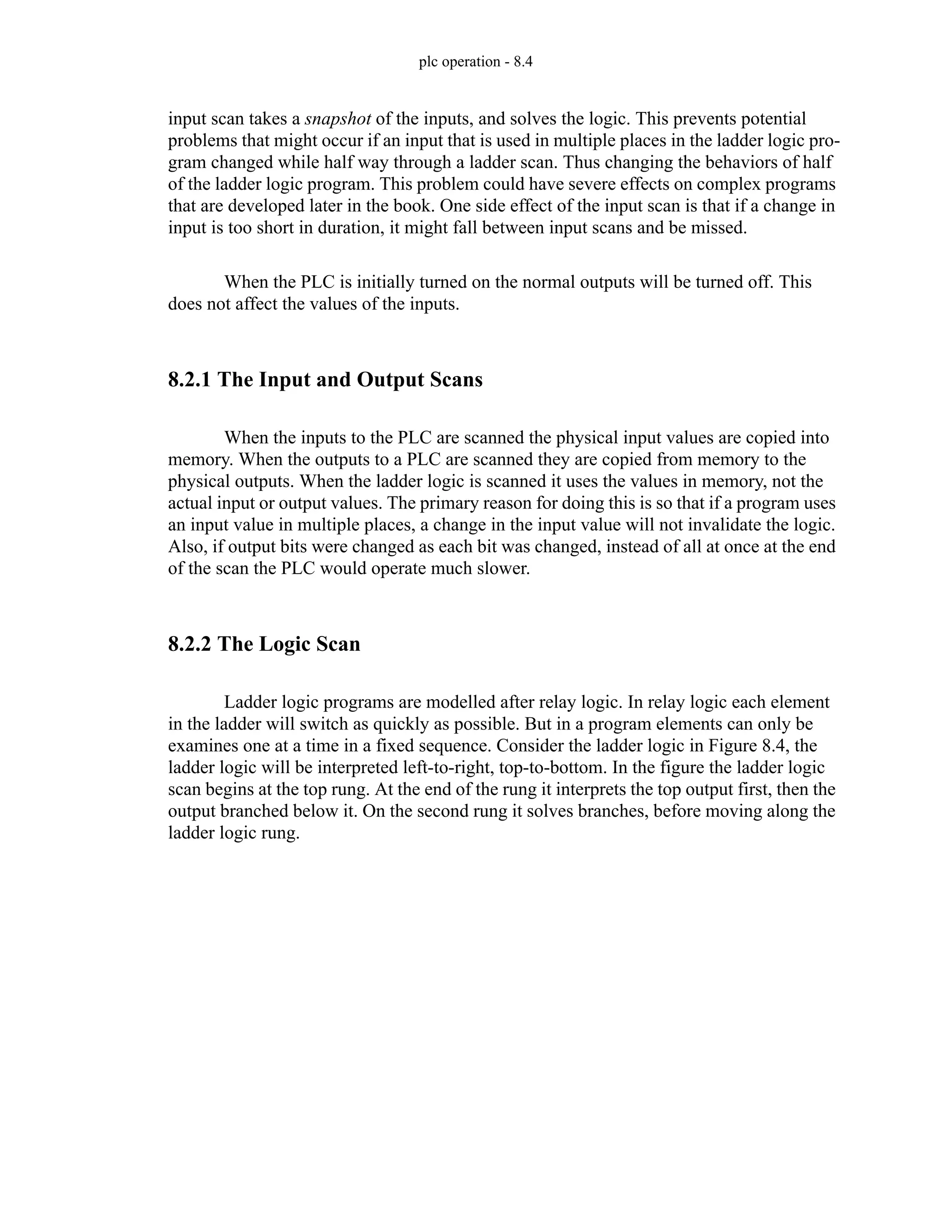 plc operation - 8.4
input scan takes a snapshot of the inputs, and solves the logic. This prevents potential
problems that might occur if an input that is used in multiple places in the ladder logic pro-
gram changed while half way through a ladder scan. Thus changing the behaviors of half
of the ladder logic program. This problem could have severe effects on complex programs
that are developed later in the book. One side effect of the input scan is that if a change in
input is too short in duration, it might fall between input scans and be missed.
When the PLC is initially turned on the normal outputs will be turned off. This
does not affect the values of the inputs.
8.2.1 The Input and Output Scans
When the inputs to the PLC are scanned the physical input values are copied into
memory. When the outputs to a PLC are scanned they are copied from memory to the
physical outputs. When the ladder logic is scanned it uses the values in memory, not the
actual input or output values. The primary reason for doing this is so that if a program uses
an input value in multiple places, a change in the input value will not invalidate the logic.
Also, if output bits were changed as each bit was changed, instead of all at once at the end
of the scan the PLC would operate much slower.
8.2.2 The Logic Scan
Ladder logic programs are modelled after relay logic. In relay logic each element
in the ladder will switch as quickly as possible. But in a program elements can only be
examines one at a time in a fixed sequence. Consider the ladder logic in Figure 8.4, the
ladder logic will be interpreted left-to-right, top-to-bottom. In the figure the ladder logic
scan begins at the top rung. At the end of the rung it interprets the top output first, then the
output branched below it. On the second rung it solves branches, before moving along the
ladder logic rung.
 