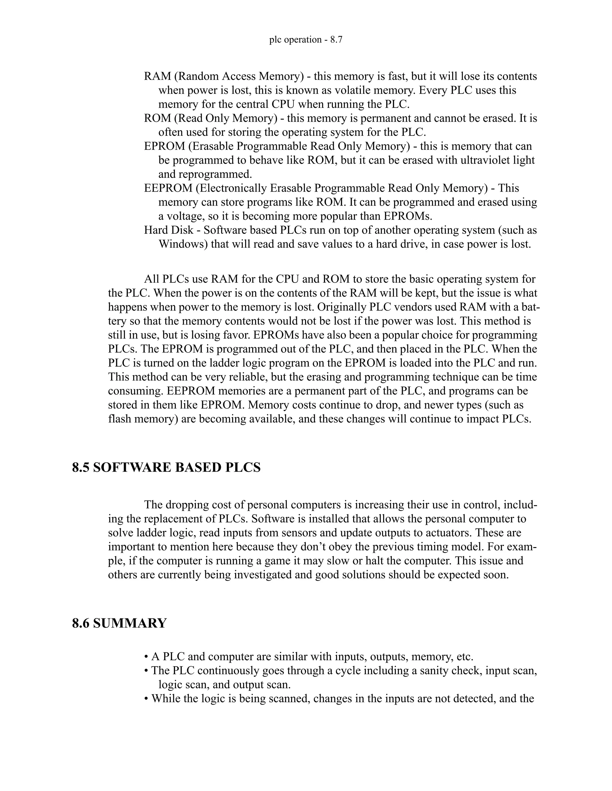 plc operation - 8.7
RAM (Random Access Memory) - this memory is fast, but it will lose its contents
when power is lost, this is known as volatile memory. Every PLC uses this
memory for the central CPU when running the PLC.
ROM (Read Only Memory) - this memory is permanent and cannot be erased. It is
often used for storing the operating system for the PLC.
EPROM (Erasable Programmable Read Only Memory) - this is memory that can
be programmed to behave like ROM, but it can be erased with ultraviolet light
and reprogrammed.
EEPROM (Electronically Erasable Programmable Read Only Memory) - This
memory can store programs like ROM. It can be programmed and erased using
a voltage, so it is becoming more popular than EPROMs.
Hard Disk - Software based PLCs run on top of another operating system (such as
Windows) that will read and save values to a hard drive, in case power is lost.
All PLCs use RAM for the CPU and ROM to store the basic operating system for
the PLC. When the power is on the contents of the RAM will be kept, but the issue is what
happens when power to the memory is lost. Originally PLC vendors used RAM with a bat-
tery so that the memory contents would not be lost if the power was lost. This method is
still in use, but is losing favor. EPROMs have also been a popular choice for programming
PLCs. The EPROM is programmed out of the PLC, and then placed in the PLC. When the
PLC is turned on the ladder logic program on the EPROM is loaded into the PLC and run.
This method can be very reliable, but the erasing and programming technique can be time
consuming. EEPROM memories are a permanent part of the PLC, and programs can be
stored in them like EPROM. Memory costs continue to drop, and newer types (such as
flash memory) are becoming available, and these changes will continue to impact PLCs.
8.5 SOFTWARE BASED PLCS
The dropping cost of personal computers is increasing their use in control, includ-
ing the replacement of PLCs. Software is installed that allows the personal computer to
solve ladder logic, read inputs from sensors and update outputs to actuators. These are
important to mention here because they don’t obey the previous timing model. For exam-
ple, if the computer is running a game it may slow or halt the computer. This issue and
others are currently being investigated and good solutions should be expected soon.
8.6 SUMMARY
• A PLC and computer are similar with inputs, outputs, memory, etc.
• The PLC continuously goes through a cycle including a sanity check, input scan,
logic scan, and output scan.
• While the logic is being scanned, changes in the inputs are not detected, and the
 