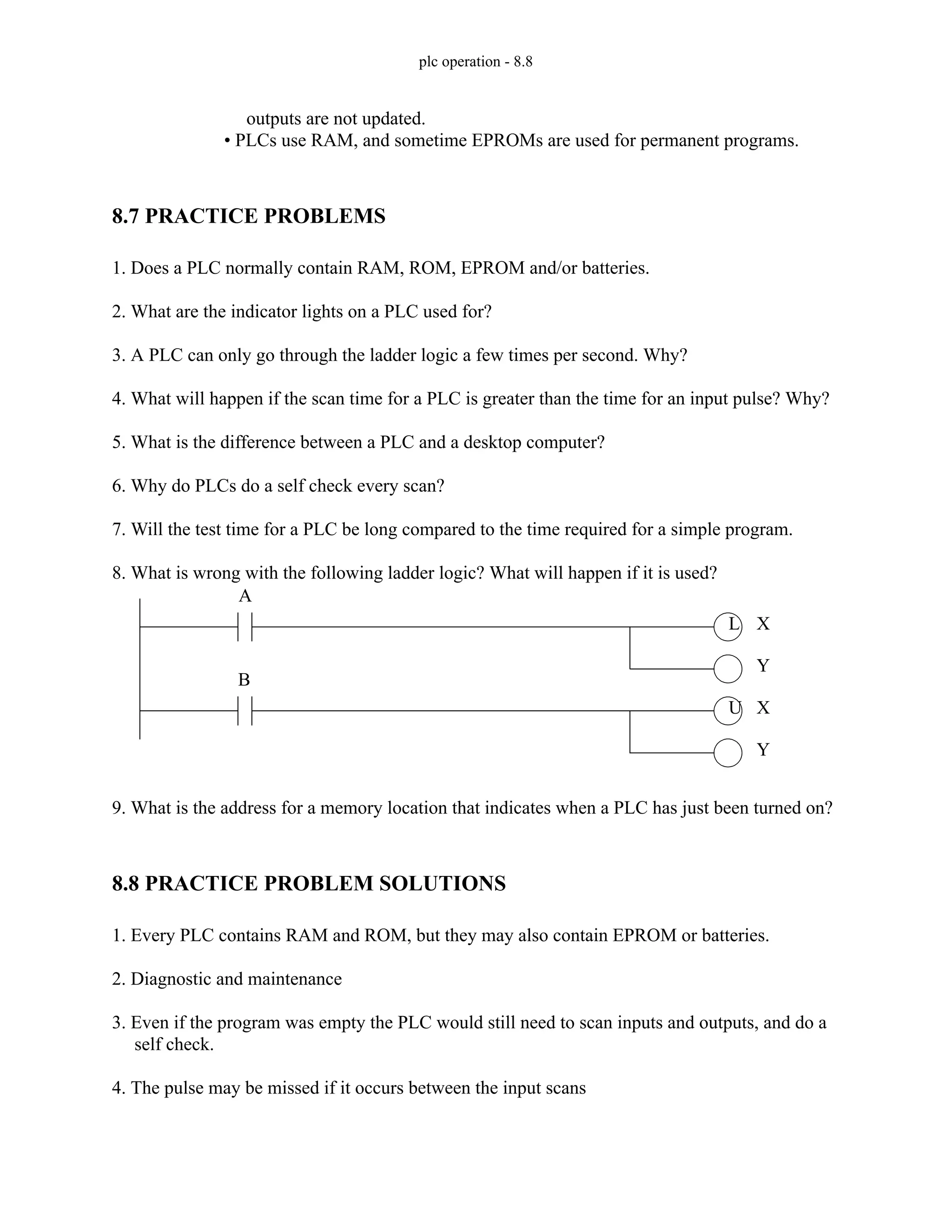 plc operation - 8.8
outputs are not updated.
• PLCs use RAM, and sometime EPROMs are used for permanent programs.
8.7 PRACTICE PROBLEMS
1. Does a PLC normally contain RAM, ROM, EPROM and/or batteries.
2. What are the indicator lights on a PLC used for?
3. A PLC can only go through the ladder logic a few times per second. Why?
4. What will happen if the scan time for a PLC is greater than the time for an input pulse? Why?
5. What is the difference between a PLC and a desktop computer?
6. Why do PLCs do a self check every scan?
7. Will the test time for a PLC be long compared to the time required for a simple program.
8. What is wrong with the following ladder logic? What will happen if it is used?
9. What is the address for a memory location that indicates when a PLC has just been turned on?
8.8 PRACTICE PROBLEM SOLUTIONS
1. Every PLC contains RAM and ROM, but they may also contain EPROM or batteries.
2. Diagnostic and maintenance
3. Even if the program was empty the PLC would still need to scan inputs and outputs, and do a
self check.
4. The pulse may be missed if it occurs between the input scans
L
U
A
B
X
Y
X
Y
 