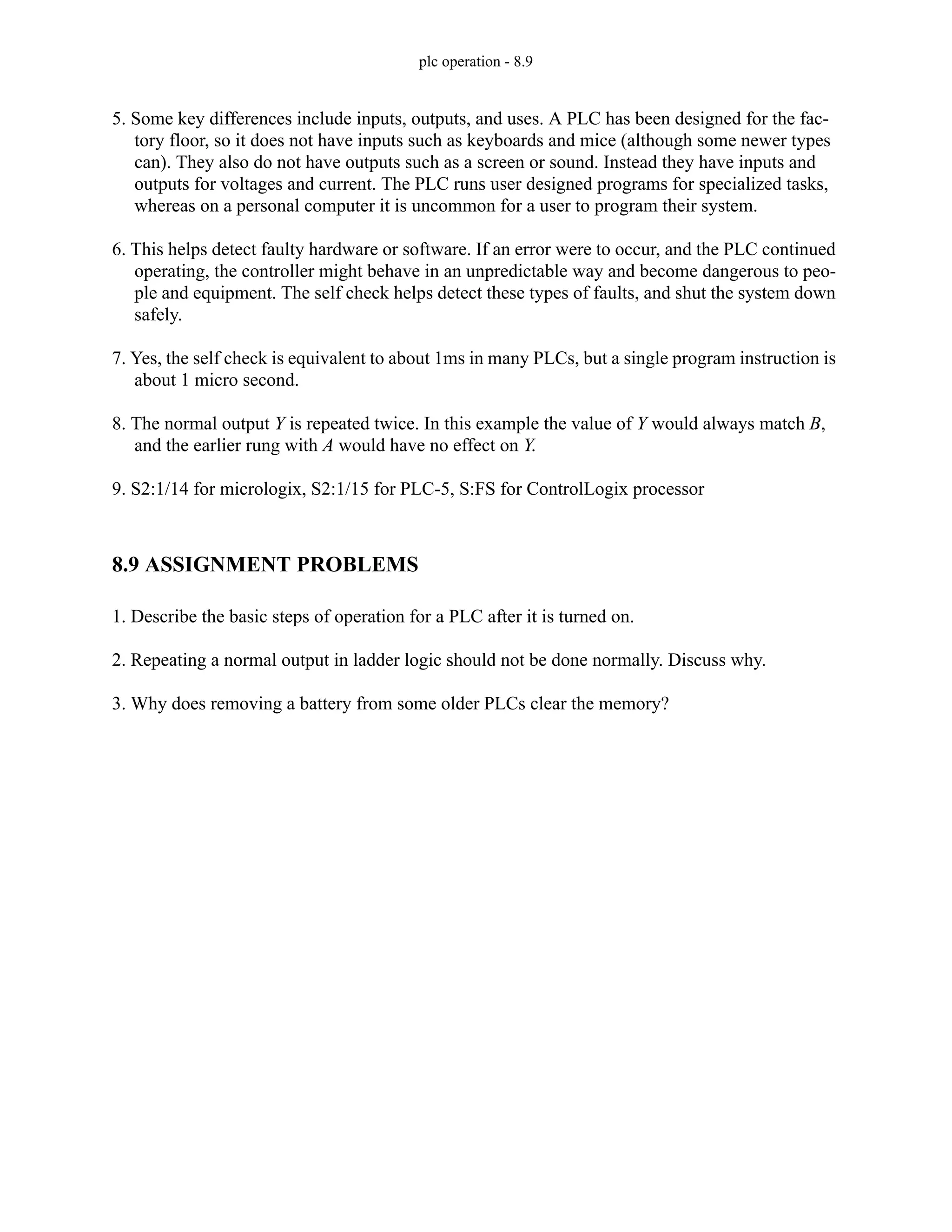 plc operation - 8.9
5. Some key differences include inputs, outputs, and uses. A PLC has been designed for the fac-
tory floor, so it does not have inputs such as keyboards and mice (although some newer types
can). They also do not have outputs such as a screen or sound. Instead they have inputs and
outputs for voltages and current. The PLC runs user designed programs for specialized tasks,
whereas on a personal computer it is uncommon for a user to program their system.
6. This helps detect faulty hardware or software. If an error were to occur, and the PLC continued
operating, the controller might behave in an unpredictable way and become dangerous to peo-
ple and equipment. The self check helps detect these types of faults, and shut the system down
safely.
7. Yes, the self check is equivalent to about 1ms in many PLCs, but a single program instruction is
about 1 micro second.
8. The normal output Y is repeated twice. In this example the value of Y would always match B,
and the earlier rung with A would have no effect on Y.
9. S2:1/14 for micrologix, S2:1/15 for PLC-5, S:FS for ControlLogix processor
8.9 ASSIGNMENT PROBLEMS
1. Describe the basic steps of operation for a PLC after it is turned on.
2. Repeating a normal output in ladder logic should not be done normally. Discuss why.
3. Why does removing a battery from some older PLCs clear the memory?
 