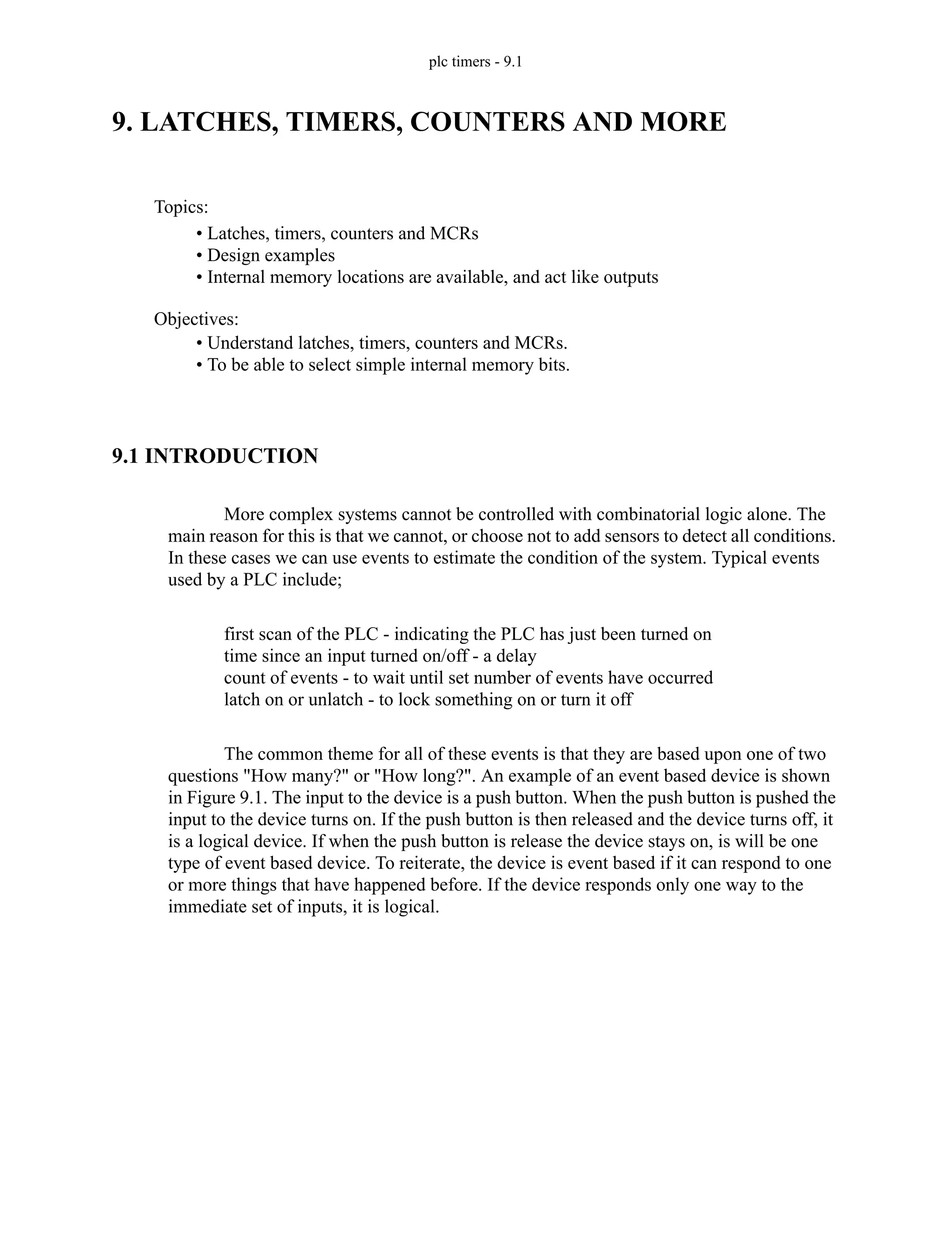 plc timers - 9.1
9. LATCHES, TIMERS, COUNTERS AND MORE
9.1 INTRODUCTION
More complex systems cannot be controlled with combinatorial logic alone. The
main reason for this is that we cannot, or choose not to add sensors to detect all conditions.
In these cases we can use events to estimate the condition of the system. Typical events
used by a PLC include;
first scan of the PLC - indicating the PLC has just been turned on
time since an input turned on/off - a delay
count of events - to wait until set number of events have occurred
latch on or unlatch - to lock something on or turn it off
The common theme for all of these events is that they are based upon one of two
questions "How many?" or "How long?". An example of an event based device is shown
in Figure 9.1. The input to the device is a push button. When the push button is pushed the
input to the device turns on. If the push button is then released and the device turns off, it
is a logical device. If when the push button is release the device stays on, is will be one
type of event based device. To reiterate, the device is event based if it can respond to one
or more things that have happened before. If the device responds only one way to the
immediate set of inputs, it is logical.
Topics:
Objectives:
• Understand latches, timers, counters and MCRs.
• To be able to select simple internal memory bits.
• Latches, timers, counters and MCRs
• Design examples
• Internal memory locations are available, and act like outputs
 