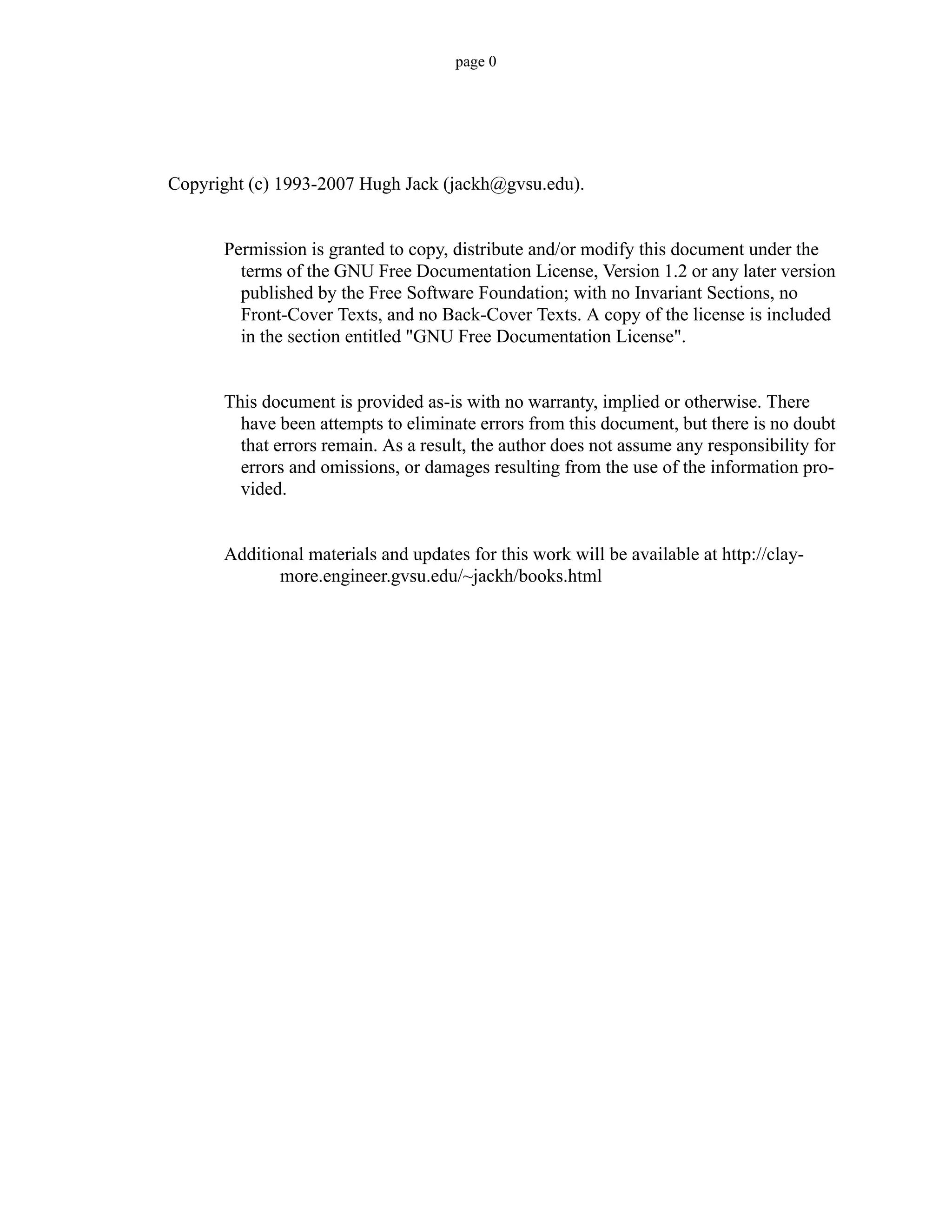 page 0
Copyright (c) 1993-2007 Hugh Jack (jackh@gvsu.edu).
Permission is granted to copy, distribute and/or modify this document under the
terms of the GNU Free Documentation License, Version 1.2 or any later version
published by the Free Software Foundation; with no Invariant Sections, no
Front-Cover Texts, and no Back-Cover Texts. A copy of the license is included
in the section entitled "GNU Free Documentation License".
This document is provided as-is with no warranty, implied or otherwise. There
have been attempts to eliminate errors from this document, but there is no doubt
that errors remain. As a result, the author does not assume any responsibility for
errors and omissions, or damages resulting from the use of the information pro-
vided.
Additional materials and updates for this work will be available at http://clay-
more.engineer.gvsu.edu/~jackh/books.html
 