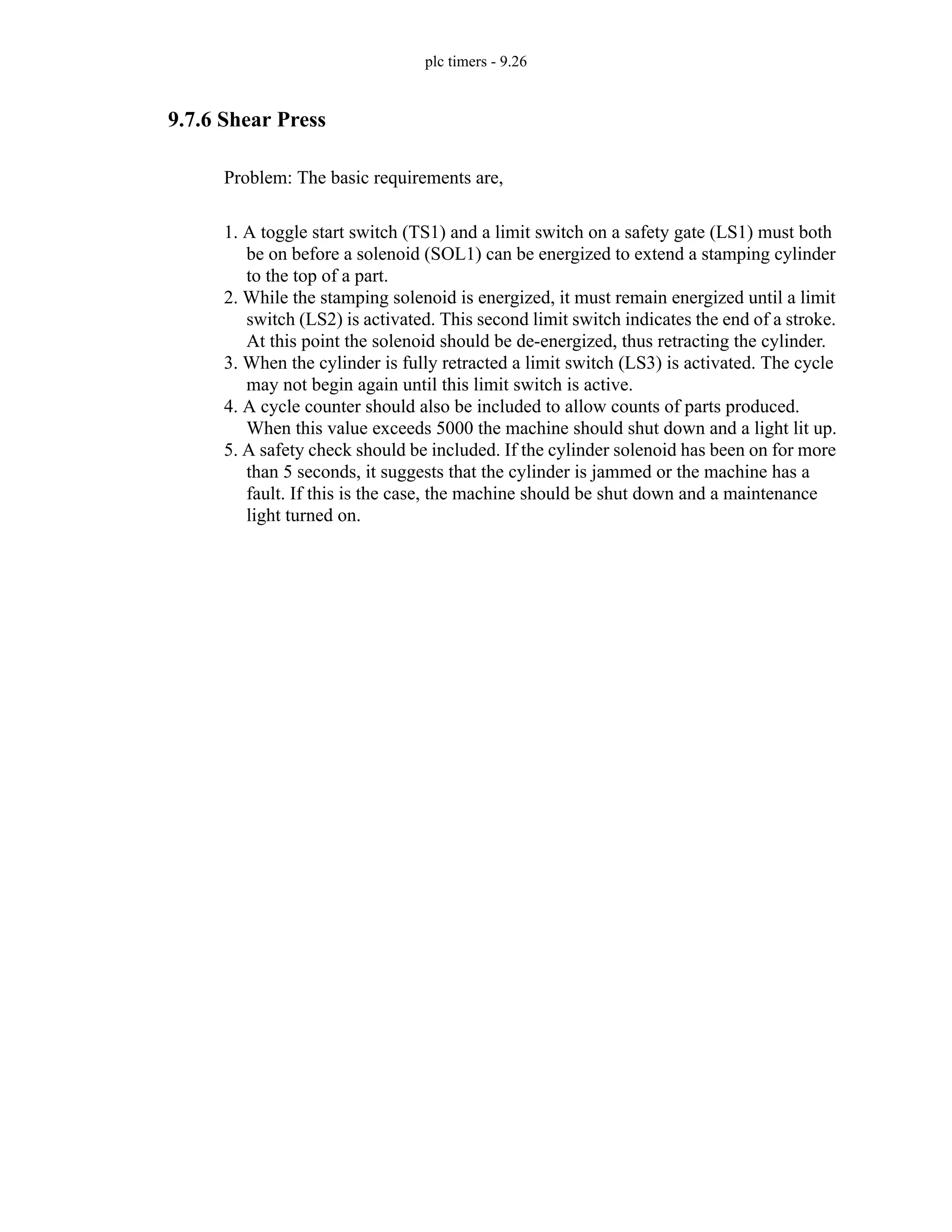 plc timers - 9.26
9.7.6 Shear Press
Problem: The basic requirements are,
1. A toggle start switch (TS1) and a limit switch on a safety gate (LS1) must both
be on before a solenoid (SOL1) can be energized to extend a stamping cylinder
to the top of a part.
2. While the stamping solenoid is energized, it must remain energized until a limit
switch (LS2) is activated. This second limit switch indicates the end of a stroke.
At this point the solenoid should be de-energized, thus retracting the cylinder.
3. When the cylinder is fully retracted a limit switch (LS3) is activated. The cycle
may not begin again until this limit switch is active.
4. A cycle counter should also be included to allow counts of parts produced.
When this value exceeds 5000 the machine should shut down and a light lit up.
5. A safety check should be included. If the cylinder solenoid has been on for more
than 5 seconds, it suggests that the cylinder is jammed or the machine has a
fault. If this is the case, the machine should be shut down and a maintenance
light turned on.
 