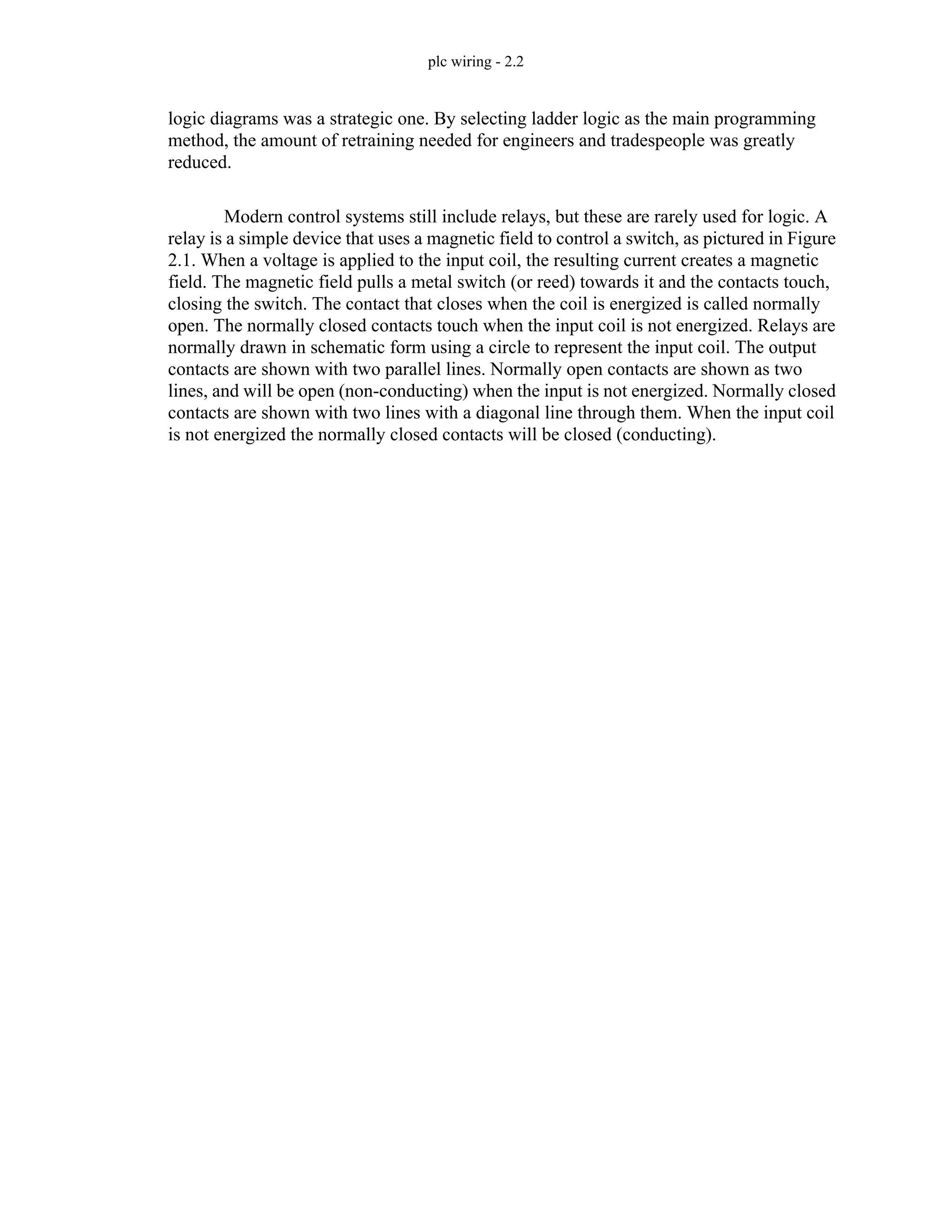plc wiring - 2.2
logic diagrams was a strategic one. By selecting ladder logic as the main programming
method, the amount of retraining needed for engineers and tradespeople was greatly
reduced.
Modern control systems still include relays, but these are rarely used for logic. A
relay is a simple device that uses a magnetic field to control a switch, as pictured in Figure
2.1. When a voltage is applied to the input coil, the resulting current creates a magnetic
field. The magnetic field pulls a metal switch (or reed) towards it and the contacts touch,
closing the switch. The contact that closes when the coil is energized is called normally
open. The normally closed contacts touch when the input coil is not energized. Relays are
normally drawn in schematic form using a circle to represent the input coil. The output
contacts are shown with two parallel lines. Normally open contacts are shown as two
lines, and will be open (non-conducting) when the input is not energized. Normally closed
contacts are shown with two lines with a diagonal line through them. When the input coil
is not energized the normally closed contacts will be closed (conducting).
 