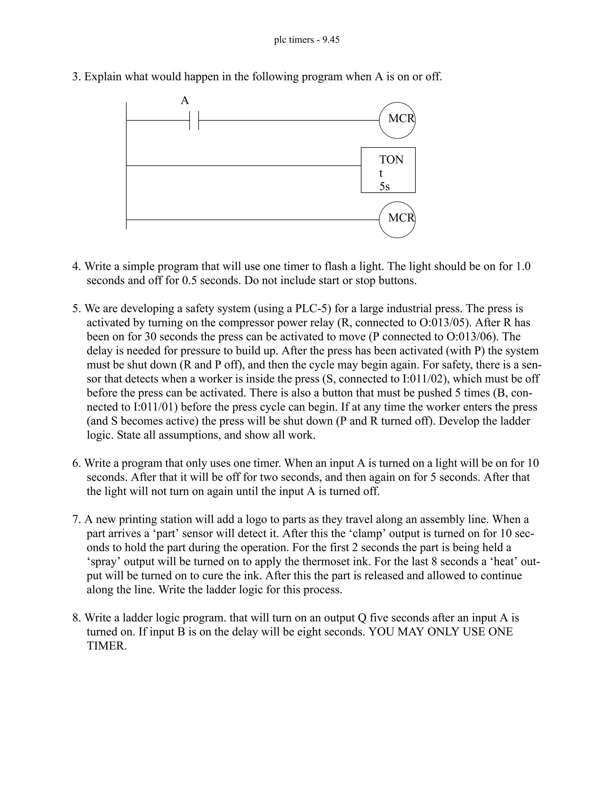 plc timers - 9.45
3. Explain what would happen in the following program when A is on or off.
4. Write a simple program that will use one timer to flash a light. The light should be on for 1.0
seconds and off for 0.5 seconds. Do not include start or stop buttons.
5. We are developing a safety system (using a PLC-5) for a large industrial press. The press is
activated by turning on the compressor power relay (R, connected to O:013/05). After R has
been on for 30 seconds the press can be activated to move (P connected to O:013/06). The
delay is needed for pressure to build up. After the press has been activated (with P) the system
must be shut down (R and P off), and then the cycle may begin again. For safety, there is a sen-
sor that detects when a worker is inside the press (S, connected to I:011/02), which must be off
before the press can be activated. There is also a button that must be pushed 5 times (B, con-
nected to I:011/01) before the press cycle can begin. If at any time the worker enters the press
(and S becomes active) the press will be shut down (P and R turned off). Develop the ladder
logic. State all assumptions, and show all work.
6. Write a program that only uses one timer. When an input A is turned on a light will be on for 10
seconds. After that it will be off for two seconds, and then again on for 5 seconds. After that
the light will not turn on again until the input A is turned off.
7. A new printing station will add a logo to parts as they travel along an assembly line. When a
part arrives a ‘part’ sensor will detect it. After this the ‘clamp’ output is turned on for 10 sec-
onds to hold the part during the operation. For the first 2 seconds the part is being held a
‘spray’ output will be turned on to apply the thermoset ink. For the last 8 seconds a ‘heat’ out-
put will be turned on to cure the ink. After this the part is released and allowed to continue
along the line. Write the ladder logic for this process.
8. Write a ladder logic program. that will turn on an output Q five seconds after an input A is
turned on. If input B is on the delay will be eight seconds. YOU MAY ONLY USE ONE
TIMER.
MCR
TON
t
5s
MCR
A
 
