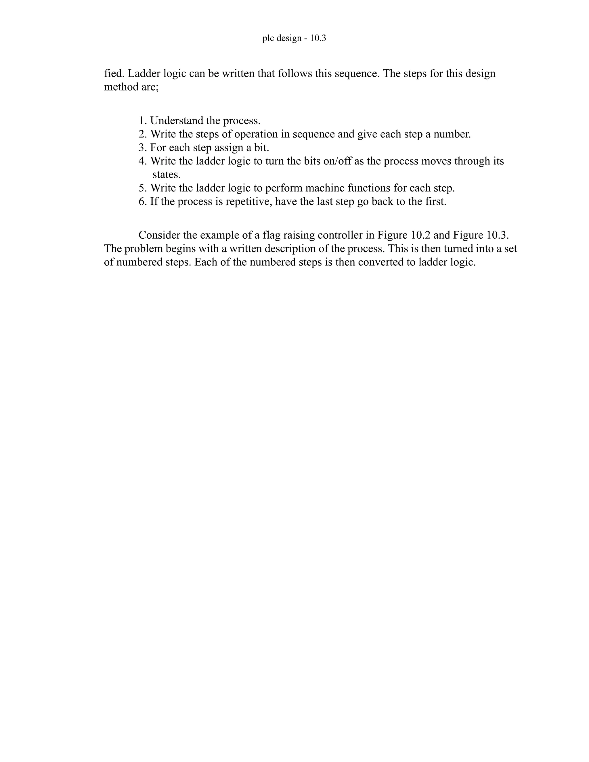 plc design - 10.3
fied. Ladder logic can be written that follows this sequence. The steps for this design
method are;
1. Understand the process.
2. Write the steps of operation in sequence and give each step a number.
3. For each step assign a bit.
4. Write the ladder logic to turn the bits on/off as the process moves through its
states.
5. Write the ladder logic to perform machine functions for each step.
6. If the process is repetitive, have the last step go back to the first.
Consider the example of a flag raising controller in Figure 10.2 and Figure 10.3.
The problem begins with a written description of the process. This is then turned into a set
of numbered steps. Each of the numbered steps is then converted to ladder logic.
 