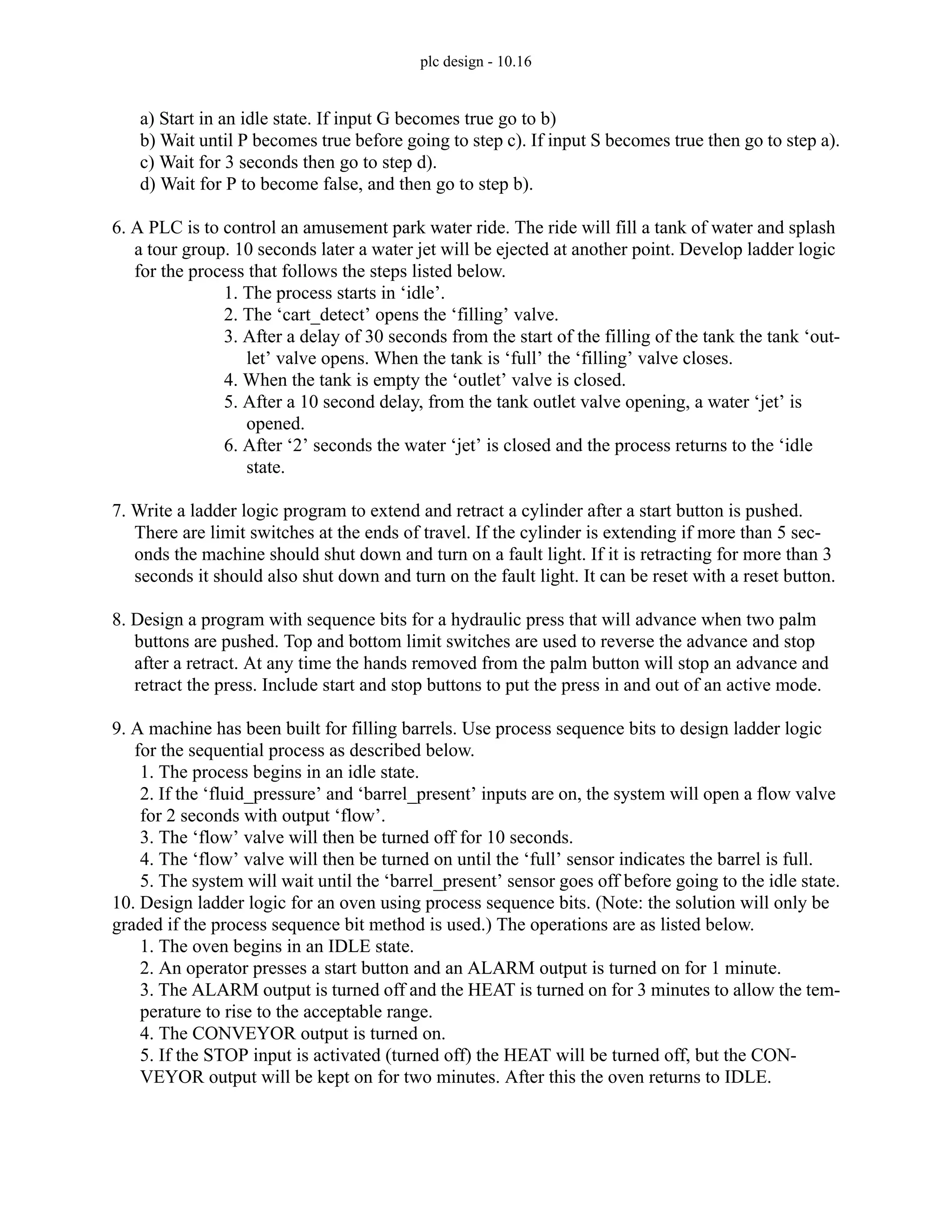 plc design - 10.16
a) Start in an idle state. If input G becomes true go to b)
b) Wait until P becomes true before going to step c). If input S becomes true then go to step a).
c) Wait for 3 seconds then go to step d).
d) Wait for P to become false, and then go to step b).
6. A PLC is to control an amusement park water ride. The ride will fill a tank of water and splash
a tour group. 10 seconds later a water jet will be ejected at another point. Develop ladder logic
for the process that follows the steps listed below.
1. The process starts in ‘idle’.
2. The ‘cart_detect’ opens the ‘filling’ valve.
3. After a delay of 30 seconds from the start of the filling of the tank the tank ‘out-
let’ valve opens. When the tank is ‘full’ the ‘filling’ valve closes.
4. When the tank is empty the ‘outlet’ valve is closed.
5. After a 10 second delay, from the tank outlet valve opening, a water ‘jet’ is
opened.
6. After ‘2’ seconds the water ‘jet’ is closed and the process returns to the ‘idle
state.
7. Write a ladder logic program to extend and retract a cylinder after a start button is pushed.
There are limit switches at the ends of travel. If the cylinder is extending if more than 5 sec-
onds the machine should shut down and turn on a fault light. If it is retracting for more than 3
seconds it should also shut down and turn on the fault light. It can be reset with a reset button.
8. Design a program with sequence bits for a hydraulic press that will advance when two palm
buttons are pushed. Top and bottom limit switches are used to reverse the advance and stop
after a retract. At any time the hands removed from the palm button will stop an advance and
retract the press. Include start and stop buttons to put the press in and out of an active mode.
9. A machine has been built for filling barrels. Use process sequence bits to design ladder logic
for the sequential process as described below.
1. The process begins in an idle state.
2. If the ‘fluid_pressure’ and ‘barrel_present’ inputs are on, the system will open a flow valve
for 2 seconds with output ‘flow’.
3. The ‘flow’ valve will then be turned off for 10 seconds.
4. The ‘flow’ valve will then be turned on until the ‘full’ sensor indicates the barrel is full.
5. The system will wait until the ‘barrel_present’ sensor goes off before going to the idle state.
10. Design ladder logic for an oven using process sequence bits. (Note: the solution will only be
graded if the process sequence bit method is used.) The operations are as listed below.
1. The oven begins in an IDLE state.
2. An operator presses a start button and an ALARM output is turned on for 1 minute.
3. The ALARM output is turned off and the HEAT is turned on for 3 minutes to allow the tem-
perature to rise to the acceptable range.
4. The CONVEYOR output is turned on.
5. If the STOP input is activated (turned off) the HEAT will be turned off, but the CON-
VEYOR output will be kept on for two minutes. After this the oven returns to IDLE.
 