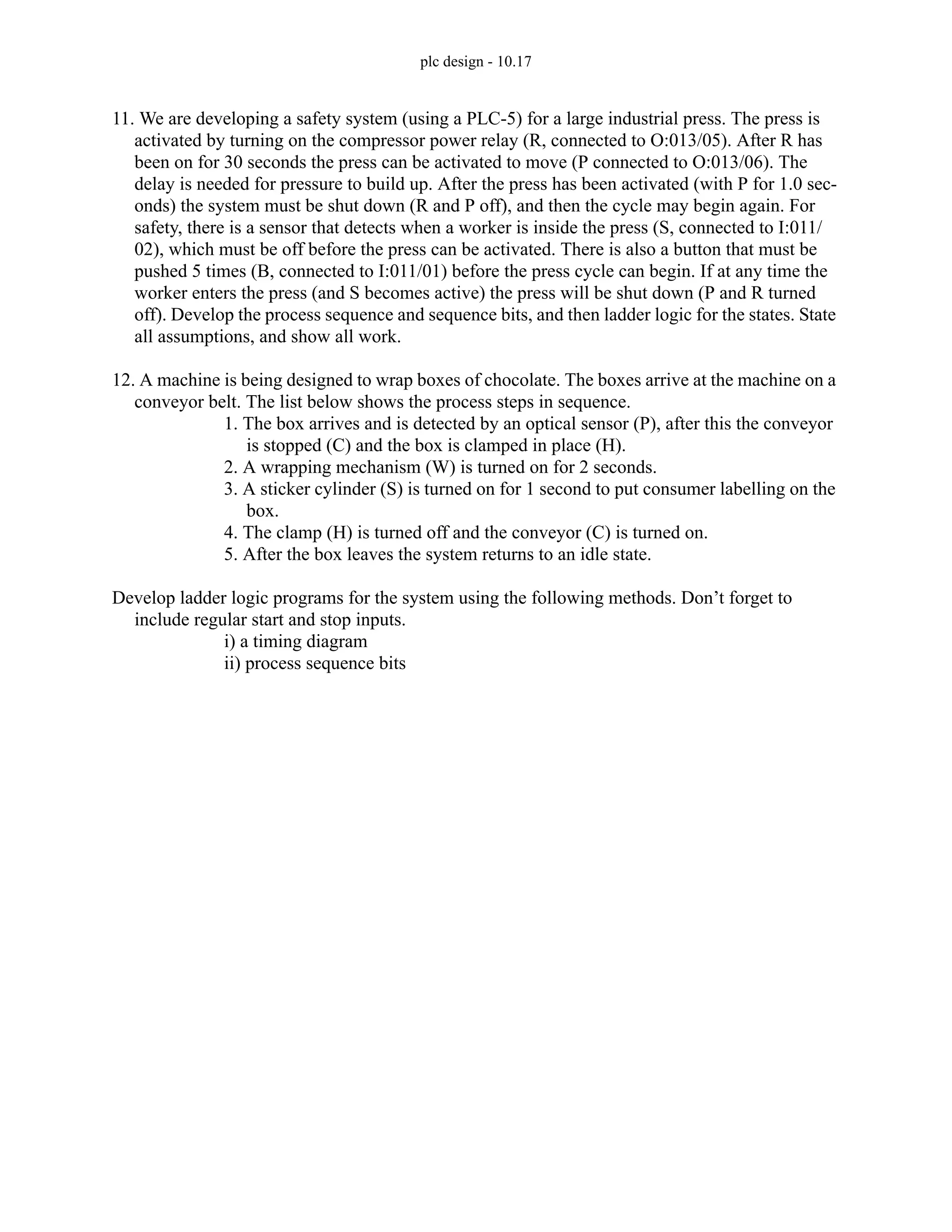 plc design - 10.17
11. We are developing a safety system (using a PLC-5) for a large industrial press. The press is
activated by turning on the compressor power relay (R, connected to O:013/05). After R has
been on for 30 seconds the press can be activated to move (P connected to O:013/06). The
delay is needed for pressure to build up. After the press has been activated (with P for 1.0 sec-
onds) the system must be shut down (R and P off), and then the cycle may begin again. For
safety, there is a sensor that detects when a worker is inside the press (S, connected to I:011/
02), which must be off before the press can be activated. There is also a button that must be
pushed 5 times (B, connected to I:011/01) before the press cycle can begin. If at any time the
worker enters the press (and S becomes active) the press will be shut down (P and R turned
off). Develop the process sequence and sequence bits, and then ladder logic for the states. State
all assumptions, and show all work.
12. A machine is being designed to wrap boxes of chocolate. The boxes arrive at the machine on a
conveyor belt. The list below shows the process steps in sequence.
1. The box arrives and is detected by an optical sensor (P), after this the conveyor
is stopped (C) and the box is clamped in place (H).
2. A wrapping mechanism (W) is turned on for 2 seconds.
3. A sticker cylinder (S) is turned on for 1 second to put consumer labelling on the
box.
4. The clamp (H) is turned off and the conveyor (C) is turned on.
5. After the box leaves the system returns to an idle state.
Develop ladder logic programs for the system using the following methods. Don’t forget to
include regular start and stop inputs.
i) a timing diagram
ii) process sequence bits
 