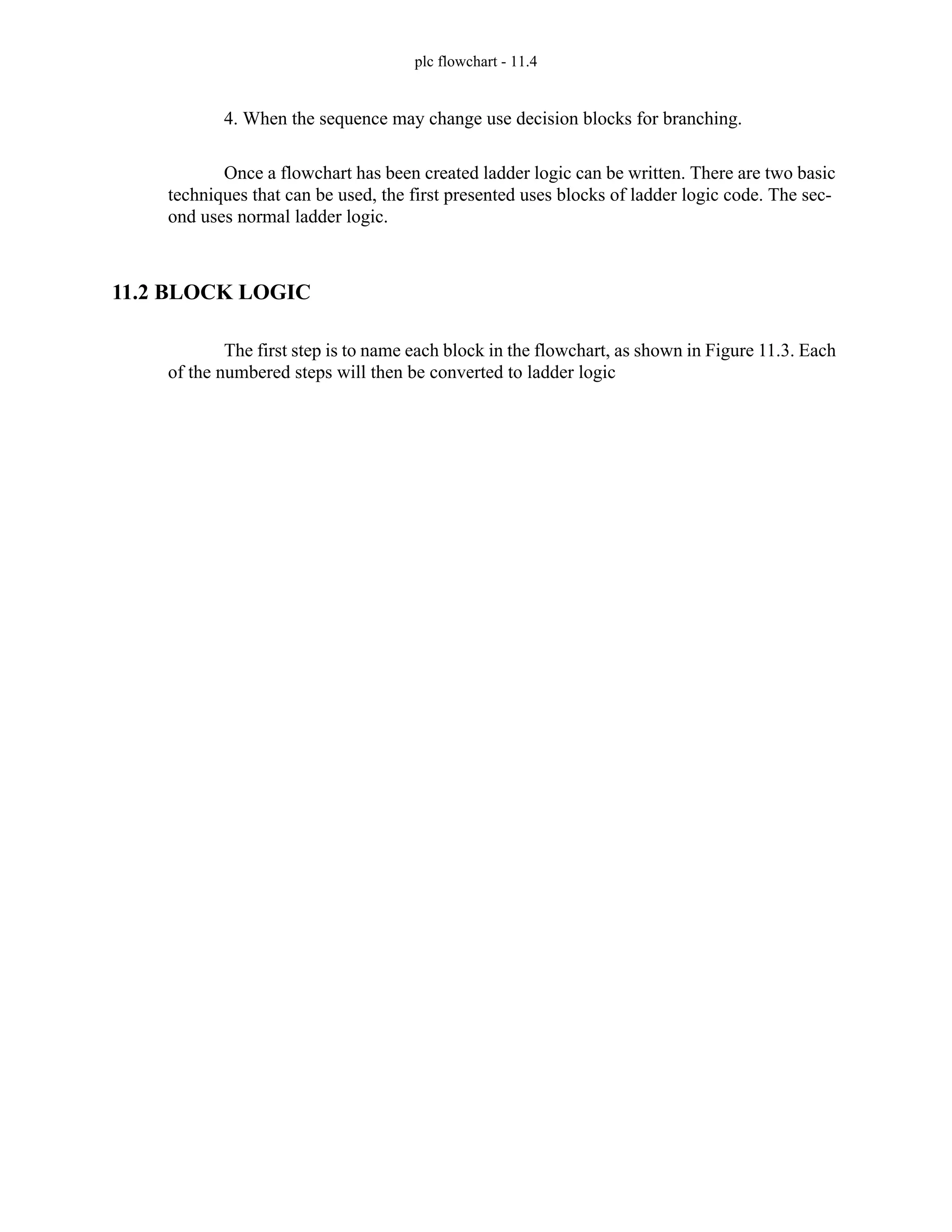 plc flowchart - 11.4
4. When the sequence may change use decision blocks for branching.
Once a flowchart has been created ladder logic can be written. There are two basic
techniques that can be used, the first presented uses blocks of ladder logic code. The sec-
ond uses normal ladder logic.
11.2 BLOCK LOGIC
The first step is to name each block in the flowchart, as shown in Figure 11.3. Each
of the numbered steps will then be converted to ladder logic
 