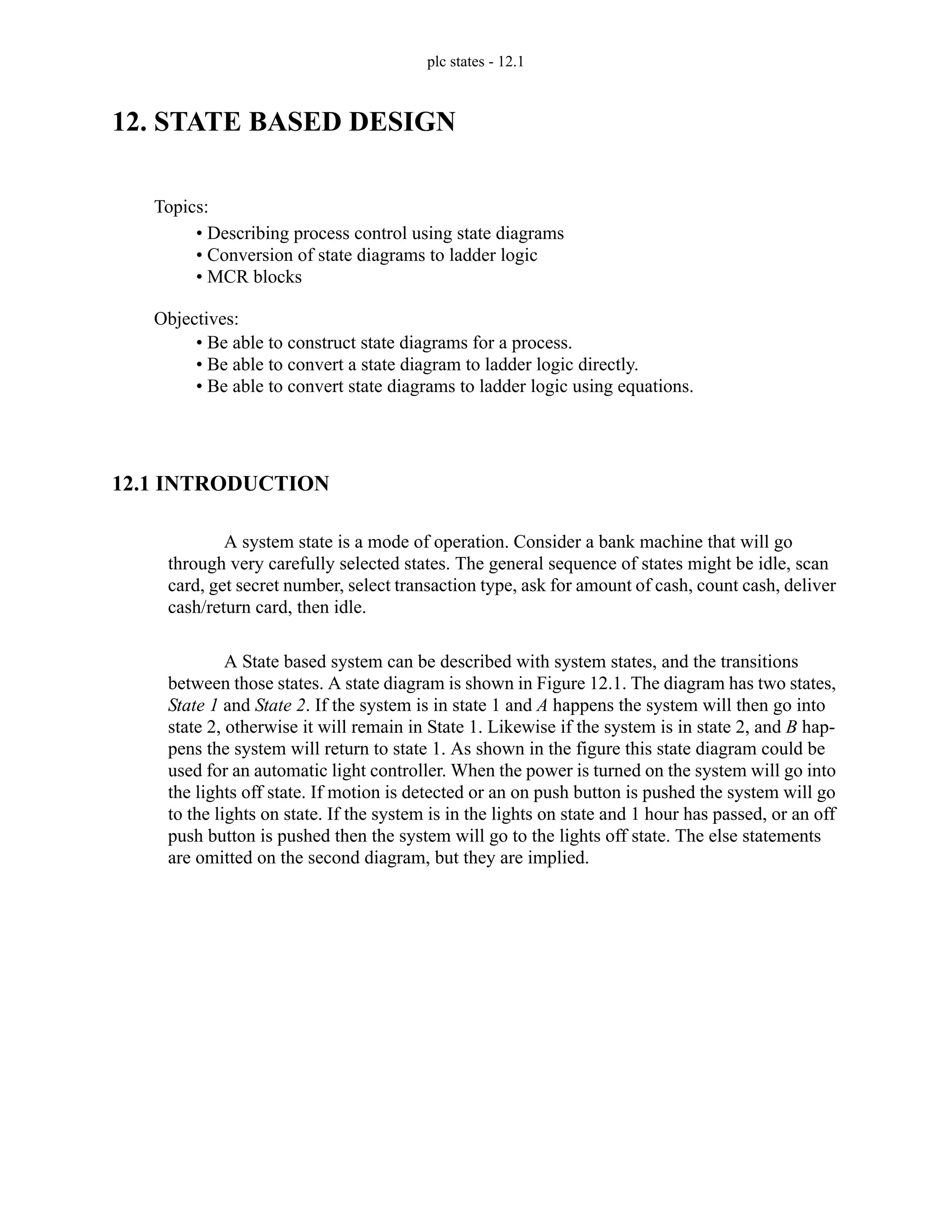 plc states - 12.1
12. STATE BASED DESIGN
12.1 INTRODUCTION
A system state is a mode of operation. Consider a bank machine that will go
through very carefully selected states. The general sequence of states might be idle, scan
card, get secret number, select transaction type, ask for amount of cash, count cash, deliver
cash/return card, then idle.
A State based system can be described with system states, and the transitions
between those states. A state diagram is shown in Figure 12.1. The diagram has two states,
State 1 and State 2. If the system is in state 1 and A happens the system will then go into
state 2, otherwise it will remain in State 1. Likewise if the system is in state 2, and B hap-
pens the system will return to state 1. As shown in the figure this state diagram could be
used for an automatic light controller. When the power is turned on the system will go into
the lights off state. If motion is detected or an on push button is pushed the system will go
to the lights on state. If the system is in the lights on state and 1 hour has passed, or an off
push button is pushed then the system will go to the lights off state. The else statements
are omitted on the second diagram, but they are implied.
Topics:
Objectives:
• Be able to construct state diagrams for a process.
• Be able to convert a state diagram to ladder logic directly.
• Be able to convert state diagrams to ladder logic using equations.
• Describing process control using state diagrams
• Conversion of state diagrams to ladder logic
• MCR blocks
 