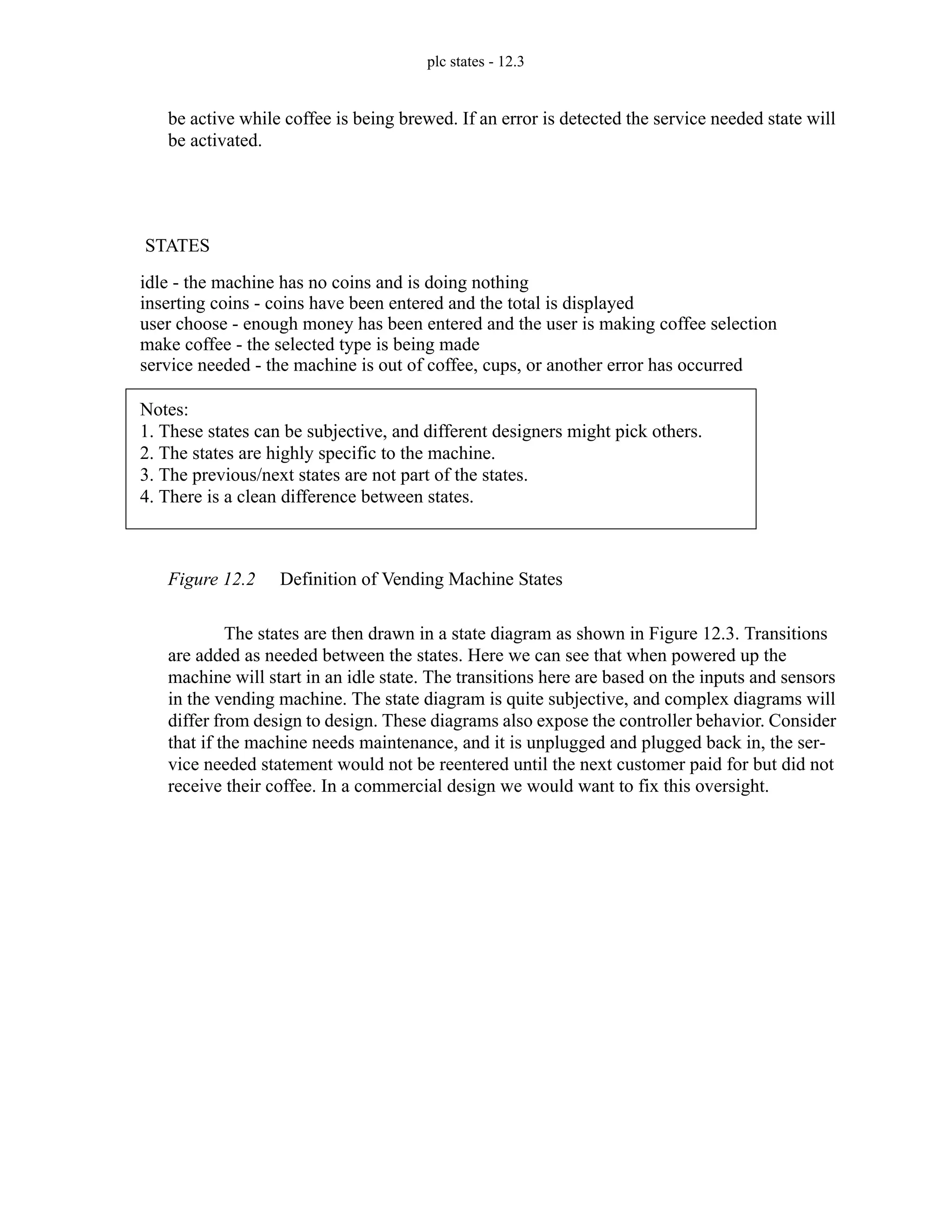 plc states - 12.3
be active while coffee is being brewed. If an error is detected the service needed state will
be activated.
Figure 12.2 Definition of Vending Machine States
The states are then drawn in a state diagram as shown in Figure 12.3. Transitions
are added as needed between the states. Here we can see that when powered up the
machine will start in an idle state. The transitions here are based on the inputs and sensors
in the vending machine. The state diagram is quite subjective, and complex diagrams will
differ from design to design. These diagrams also expose the controller behavior. Consider
that if the machine needs maintenance, and it is unplugged and plugged back in, the ser-
vice needed statement would not be reentered until the next customer paid for but did not
receive their coffee. In a commercial design we would want to fix this oversight.
STATES
idle - the machine has no coins and is doing nothing
inserting coins - coins have been entered and the total is displayed
user choose - enough money has been entered and the user is making coffee selection
make coffee - the selected type is being made
service needed - the machine is out of coffee, cups, or another error has occurred
Notes:
1. These states can be subjective, and different designers might pick others.
2. The states are highly specific to the machine.
3. The previous/next states are not part of the states.
4. There is a clean difference between states.
 