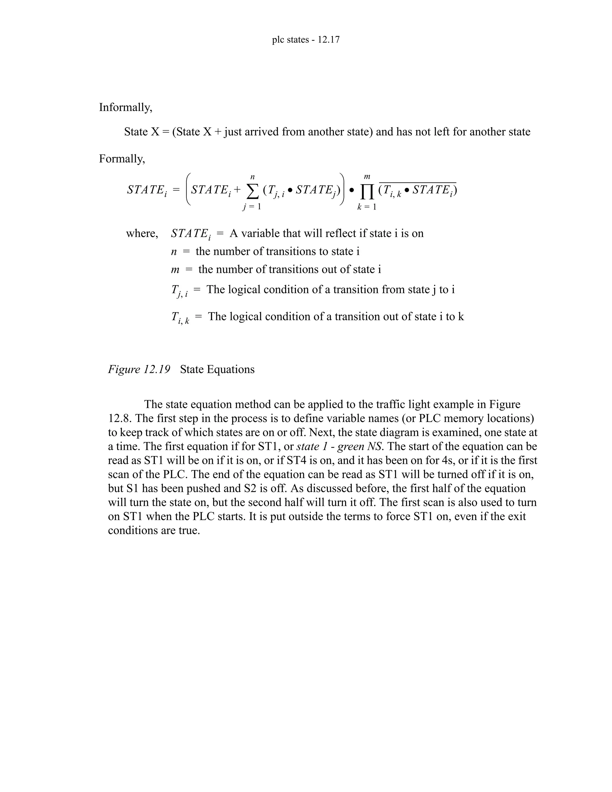 plc states - 12.17
Figure 12.19 State Equations
The state equation method can be applied to the traffic light example in Figure
12.8. The first step in the process is to define variable names (or PLC memory locations)
to keep track of which states are on or off. Next, the state diagram is examined, one state at
a time. The first equation if for ST1, or state 1 - green NS. The start of the equation can be
read as ST1 will be on if it is on, or if ST4 is on, and it has been on for 4s, or if it is the first
scan of the PLC. The end of the equation can be read as ST1 will be turned off if it is on,
but S1 has been pushed and S2 is off. As discussed before, the first half of the equation
will turn the state on, but the second half will turn it off. The first scan is also used to turn
on ST1 when the PLC starts. It is put outside the terms to force ST1 on, even if the exit
conditions are true.
STATEi STATEi Tj i
, STATEj
•
( )
j 1
=
n
∑
+
⎝ ⎠
⎜ ⎟
⎛ ⎞
Ti k
, STATEi
•
( )
k 1
=
m
∏
•
=
Informally,
State X = (State X + just arrived from another state) and has not left for another state
Formally,
where, STATEi A variable that will reflect if state i is on
=
n the number of transitions to state i
=
m the number of transitions out of state i
=
Tj i
, The logical condition of a transition from state j to i
=
Ti k
, The logical condition of a transition out of state i to k
=
 
