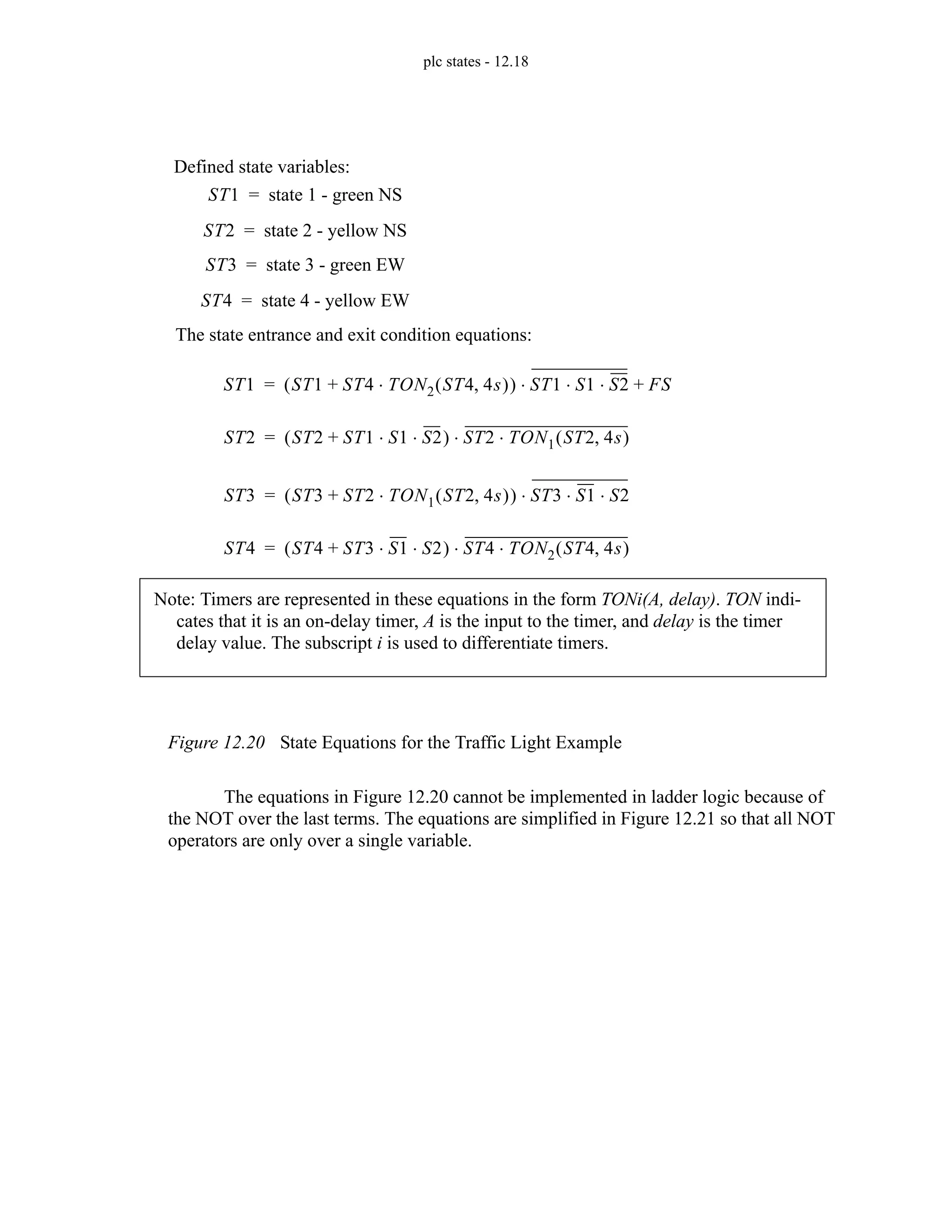 plc states - 12.18
Figure 12.20 State Equations for the Traffic Light Example
The equations in Figure 12.20 cannot be implemented in ladder logic because of
the NOT over the last terms. The equations are simplified in Figure 12.21 so that all NOT
operators are only over a single variable.
ST1 state 1 - green NS
=
ST2 state 2 - yellow NS
=
ST3 state 3 - green EW
=
ST4 state 4 - yellow EW
=
ST1 ST1 ST4 TON2 ST4 4s
,
( )
⋅
+
( ) ST1 S1 S2
⋅ ⋅
⋅ FS
+
=
ST2 ST2 ST1 S1 S2
⋅ ⋅
+
( ) ST2 TON1 ST2 4s
,
( )
⋅
⋅
=
ST3 ST3 ST2 TON1 ST2 4s
,
( )
⋅
+
( ) ST3 S1 S2
⋅ ⋅
⋅
=
ST4 ST4 ST3 S1 S2
⋅ ⋅
+
( ) ST4 TON2 ST4 4s
,
( )
⋅
⋅
=
Defined state variables:
The state entrance and exit condition equations:
Note: Timers are represented in these equations in the form TONi(A, delay). TON indi-
cates that it is an on-delay timer, A is the input to the timer, and delay is the timer
delay value. The subscript i is used to differentiate timers.
 