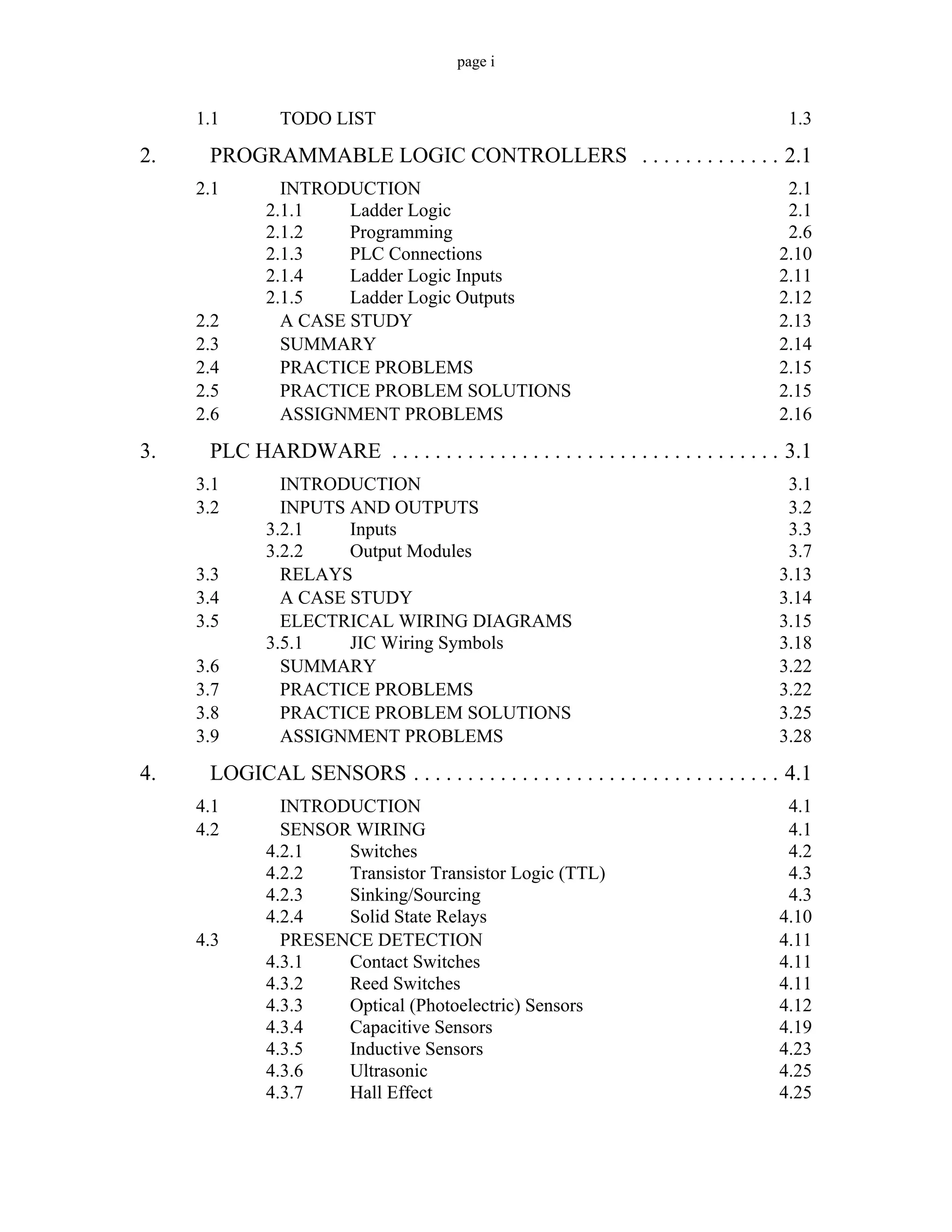 page i
1.1 TODO LIST 1.3
2. PROGRAMMABLE LOGIC CONTROLLERS . . . . . . . . . . . . . 2.1
2.1 INTRODUCTION 2.1
2.1.1 Ladder Logic 2.1
2.1.2 Programming 2.6
2.1.3 PLC Connections 2.10
2.1.4 Ladder Logic Inputs 2.11
2.1.5 Ladder Logic Outputs 2.12
2.2 A CASE STUDY 2.13
2.3 SUMMARY 2.14
2.4 PRACTICE PROBLEMS 2.15
2.5 PRACTICE PROBLEM SOLUTIONS 2.15
2.6 ASSIGNMENT PROBLEMS 2.16
3. PLC HARDWARE . . . . . . . . . . . . . . . . . . . . . . . . . . . . . . . . . . . . 3.1
3.1 INTRODUCTION 3.1
3.2 INPUTS AND OUTPUTS 3.2
3.2.1 Inputs 3.3
3.2.2 Output Modules 3.7
3.3 RELAYS 3.13
3.4 A CASE STUDY 3.14
3.5 ELECTRICAL WIRING DIAGRAMS 3.15
3.5.1 JIC Wiring Symbols 3.18
3.6 SUMMARY 3.22
3.7 PRACTICE PROBLEMS 3.22
3.8 PRACTICE PROBLEM SOLUTIONS 3.25
3.9 ASSIGNMENT PROBLEMS 3.28
4. LOGICAL SENSORS . . . . . . . . . . . . . . . . . . . . . . . . . . . . . . . . . . 4.1
4.1 INTRODUCTION 4.1
4.2 SENSOR WIRING 4.1
4.2.1 Switches 4.2
4.2.2 Transistor Transistor Logic (TTL) 4.3
4.2.3 Sinking/Sourcing 4.3
4.2.4 Solid State Relays 4.10
4.3 PRESENCE DETECTION 4.11
4.3.1 Contact Switches 4.11
4.3.2 Reed Switches 4.11
4.3.3 Optical (Photoelectric) Sensors 4.12
4.3.4 Capacitive Sensors 4.19
4.3.5 Inductive Sensors 4.23
4.3.6 Ultrasonic 4.25
4.3.7 Hall Effect 4.25
 