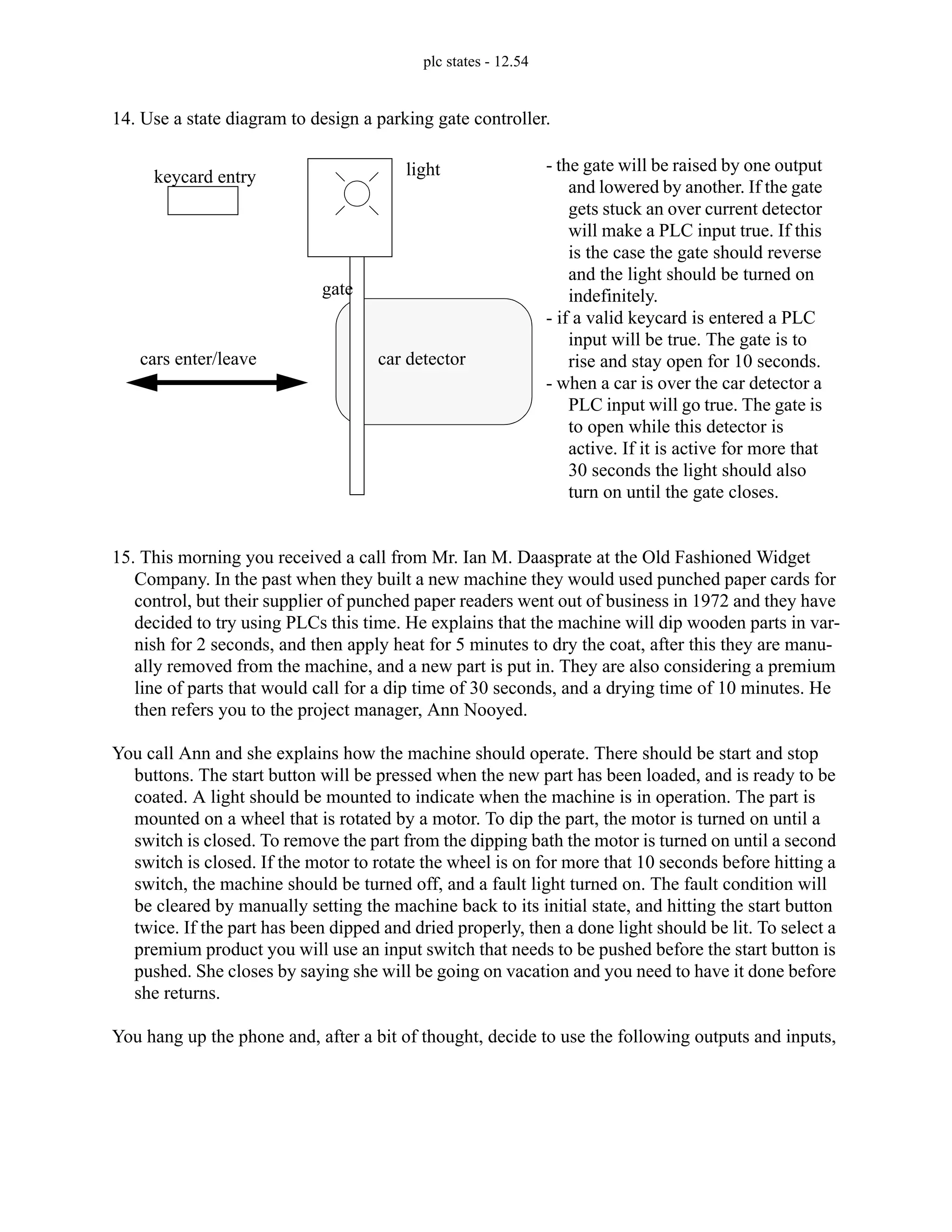 plc states - 12.54
14. Use a state diagram to design a parking gate controller.
15. This morning you received a call from Mr. Ian M. Daasprate at the Old Fashioned Widget
Company. In the past when they built a new machine they would used punched paper cards for
control, but their supplier of punched paper readers went out of business in 1972 and they have
decided to try using PLCs this time. He explains that the machine will dip wooden parts in var-
nish for 2 seconds, and then apply heat for 5 minutes to dry the coat, after this they are manu-
ally removed from the machine, and a new part is put in. They are also considering a premium
line of parts that would call for a dip time of 30 seconds, and a drying time of 10 minutes. He
then refers you to the project manager, Ann Nooyed.
You call Ann and she explains how the machine should operate. There should be start and stop
buttons. The start button will be pressed when the new part has been loaded, and is ready to be
coated. A light should be mounted to indicate when the machine is in operation. The part is
mounted on a wheel that is rotated by a motor. To dip the part, the motor is turned on until a
switch is closed. To remove the part from the dipping bath the motor is turned on until a second
switch is closed. If the motor to rotate the wheel is on for more that 10 seconds before hitting a
switch, the machine should be turned off, and a fault light turned on. The fault condition will
be cleared by manually setting the machine back to its initial state, and hitting the start button
twice. If the part has been dipped and dried properly, then a done light should be lit. To select a
premium product you will use an input switch that needs to be pushed before the start button is
pushed. She closes by saying she will be going on vacation and you need to have it done before
she returns.
You hang up the phone and, after a bit of thought, decide to use the following outputs and inputs,
keycard entry
gate
car detector
light
cars enter/leave
- the gate will be raised by one output
and lowered by another. If the gate
gets stuck an over current detector
will make a PLC input true. If this
is the case the gate should reverse
and the light should be turned on
indefinitely.
- if a valid keycard is entered a PLC
input will be true. The gate is to
rise and stay open for 10 seconds.
- when a car is over the car detector a
PLC input will go true. The gate is
to open while this detector is
active. If it is active for more that
30 seconds the light should also
turn on until the gate closes.
 