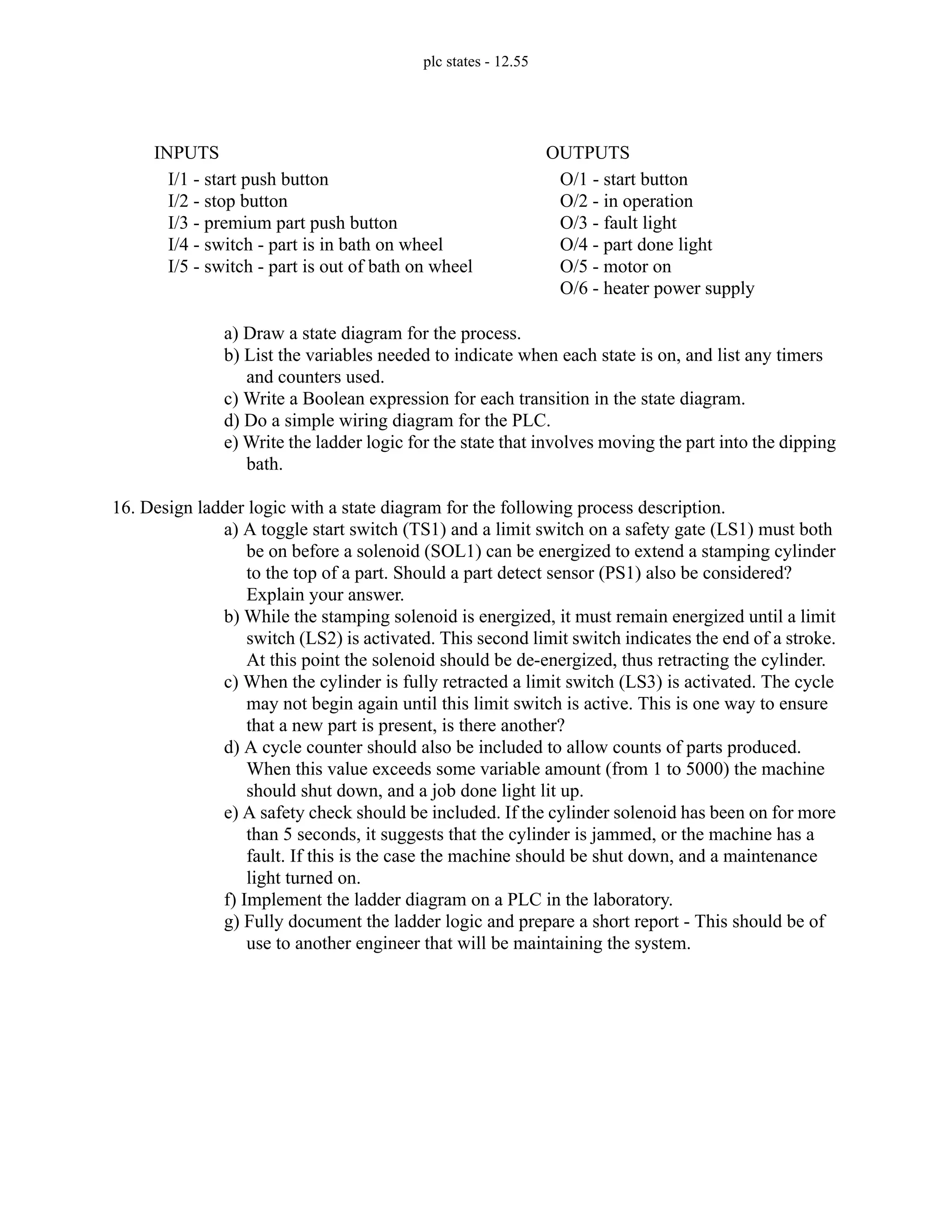 plc states - 12.55
a) Draw a state diagram for the process.
b) List the variables needed to indicate when each state is on, and list any timers
and counters used.
c) Write a Boolean expression for each transition in the state diagram.
d) Do a simple wiring diagram for the PLC.
e) Write the ladder logic for the state that involves moving the part into the dipping
bath.
16. Design ladder logic with a state diagram for the following process description.
a) A toggle start switch (TS1) and a limit switch on a safety gate (LS1) must both
be on before a solenoid (SOL1) can be energized to extend a stamping cylinder
to the top of a part. Should a part detect sensor (PS1) also be considered?
Explain your answer.
b) While the stamping solenoid is energized, it must remain energized until a limit
switch (LS2) is activated. This second limit switch indicates the end of a stroke.
At this point the solenoid should be de-energized, thus retracting the cylinder.
c) When the cylinder is fully retracted a limit switch (LS3) is activated. The cycle
may not begin again until this limit switch is active. This is one way to ensure
that a new part is present, is there another?
d) A cycle counter should also be included to allow counts of parts produced.
When this value exceeds some variable amount (from 1 to 5000) the machine
should shut down, and a job done light lit up.
e) A safety check should be included. If the cylinder solenoid has been on for more
than 5 seconds, it suggests that the cylinder is jammed, or the machine has a
fault. If this is the case the machine should be shut down, and a maintenance
light turned on.
f) Implement the ladder diagram on a PLC in the laboratory.
g) Fully document the ladder logic and prepare a short report - This should be of
use to another engineer that will be maintaining the system.
I/1 - start push button
I/2 - stop button
I/3 - premium part push button
I/4 - switch - part is in bath on wheel
I/5 - switch - part is out of bath on wheel
INPUTS
O/1 - start button
O/2 - in operation
O/3 - fault light
O/4 - part done light
O/5 - motor on
O/6 - heater power supply
OUTPUTS
 