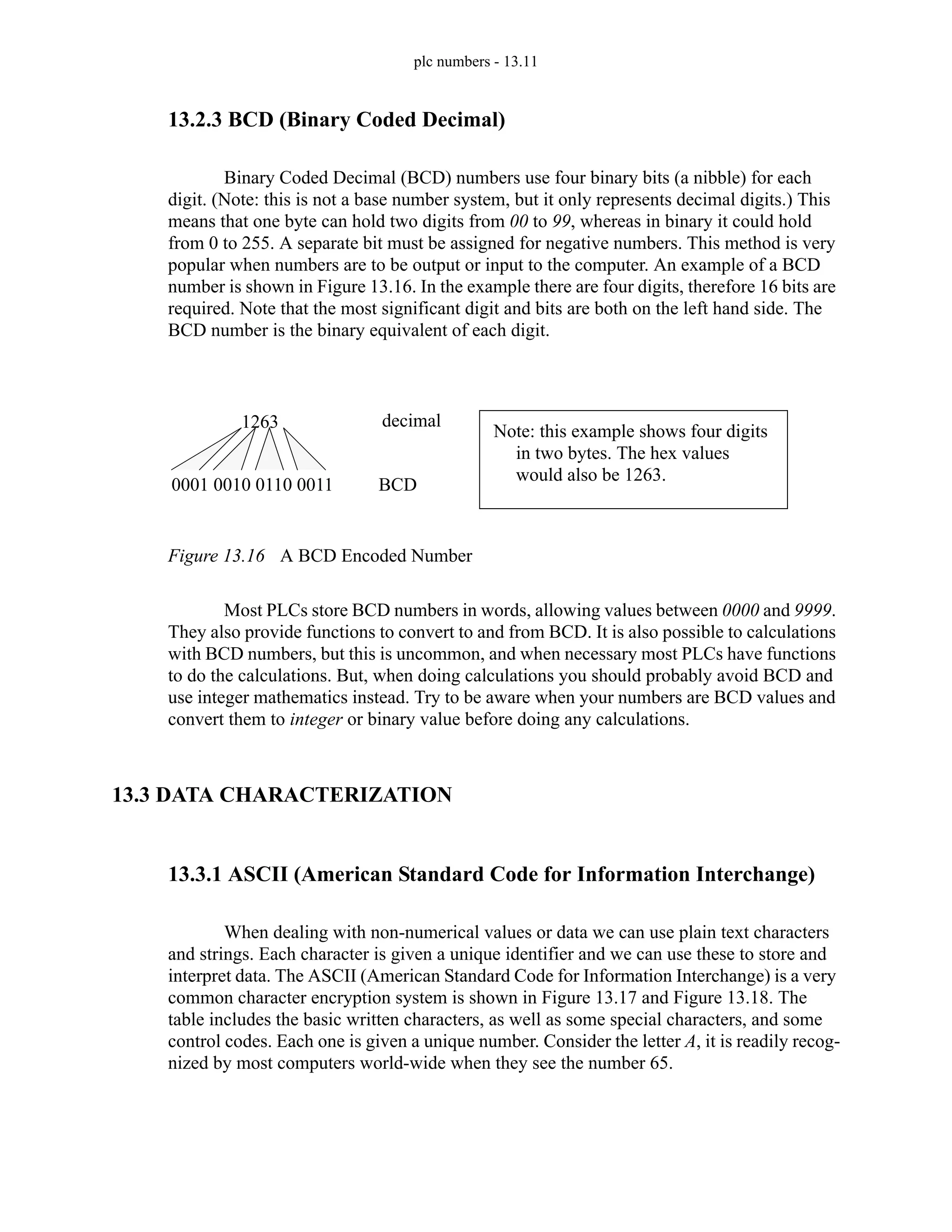plc numbers - 13.11
13.2.3 BCD (Binary Coded Decimal)
Binary Coded Decimal (BCD) numbers use four binary bits (a nibble) for each
digit. (Note: this is not a base number system, but it only represents decimal digits.) This
means that one byte can hold two digits from 00 to 99, whereas in binary it could hold
from 0 to 255. A separate bit must be assigned for negative numbers. This method is very
popular when numbers are to be output or input to the computer. An example of a BCD
number is shown in Figure 13.16. In the example there are four digits, therefore 16 bits are
required. Note that the most significant digit and bits are both on the left hand side. The
BCD number is the binary equivalent of each digit.
Figure 13.16 A BCD Encoded Number
Most PLCs store BCD numbers in words, allowing values between 0000 and 9999.
They also provide functions to convert to and from BCD. It is also possible to calculations
with BCD numbers, but this is uncommon, and when necessary most PLCs have functions
to do the calculations. But, when doing calculations you should probably avoid BCD and
use integer mathematics instead. Try to be aware when your numbers are BCD values and
convert them to integer or binary value before doing any calculations.
13.3 DATA CHARACTERIZATION
13.3.1 ASCII (American Standard Code for Information Interchange)
When dealing with non-numerical values or data we can use plain text characters
and strings. Each character is given a unique identifier and we can use these to store and
interpret data. The ASCII (American Standard Code for Information Interchange) is a very
common character encryption system is shown in Figure 13.17 and Figure 13.18. The
table includes the basic written characters, as well as some special characters, and some
control codes. Each one is given a unique number. Consider the letter A, it is readily recog-
nized by most computers world-wide when they see the number 65.
1263
0001 0010 0110 0011 BCD
decimal
Note: this example shows four digits
in two bytes. The hex values
would also be 1263.
 