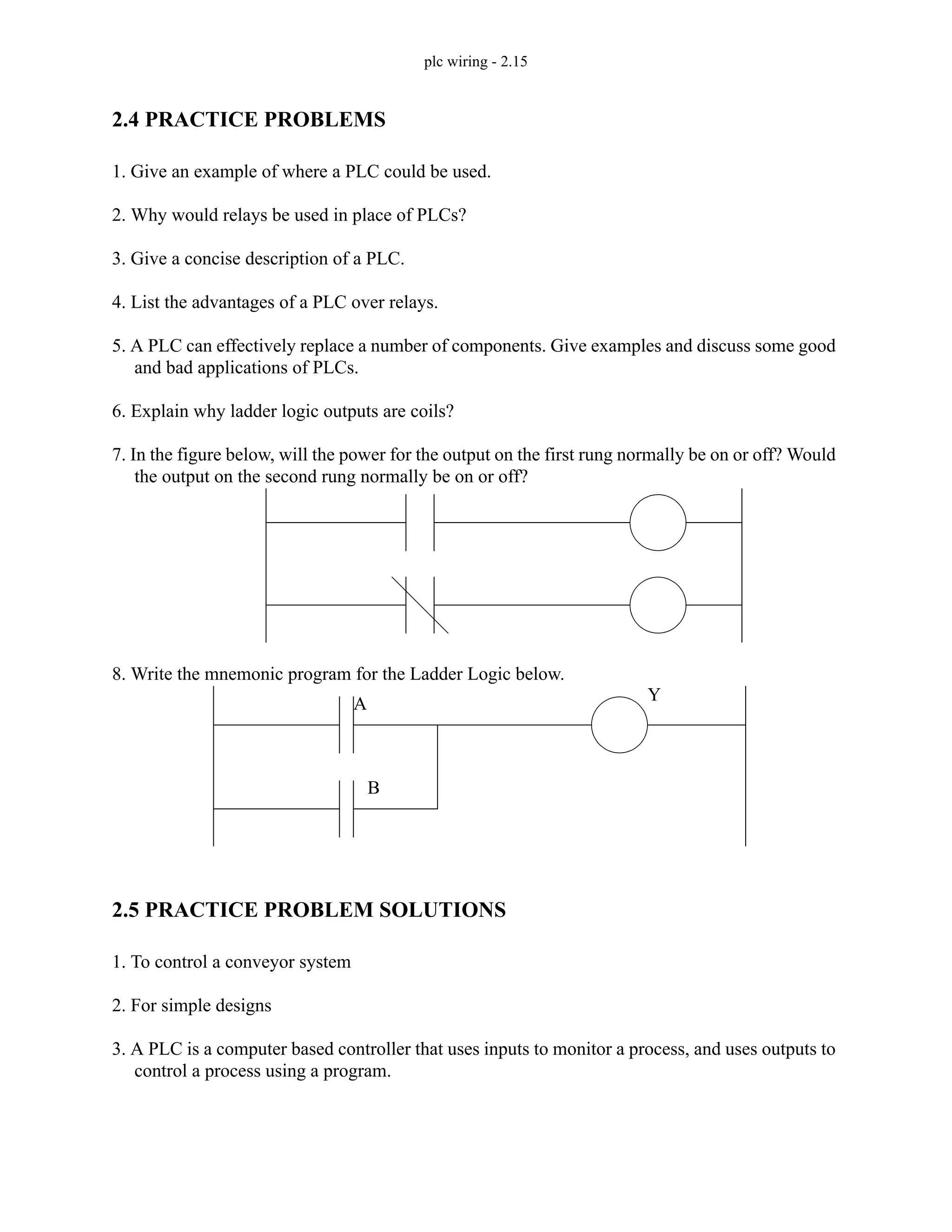 plc wiring - 2.15
2.4 PRACTICE PROBLEMS
1. Give an example of where a PLC could be used.
2. Why would relays be used in place of PLCs?
3. Give a concise description of a PLC.
4. List the advantages of a PLC over relays.
5. A PLC can effectively replace a number of components. Give examples and discuss some good
and bad applications of PLCs.
6. Explain why ladder logic outputs are coils?
7. In the figure below, will the power for the output on the first rung normally be on or off? Would
the output on the second rung normally be on or off?
8. Write the mnemonic program for the Ladder Logic below.
2.5 PRACTICE PROBLEM SOLUTIONS
1. To control a conveyor system
2. For simple designs
3. A PLC is a computer based controller that uses inputs to monitor a process, and uses outputs to
control a process using a program.
A
B
Y
 