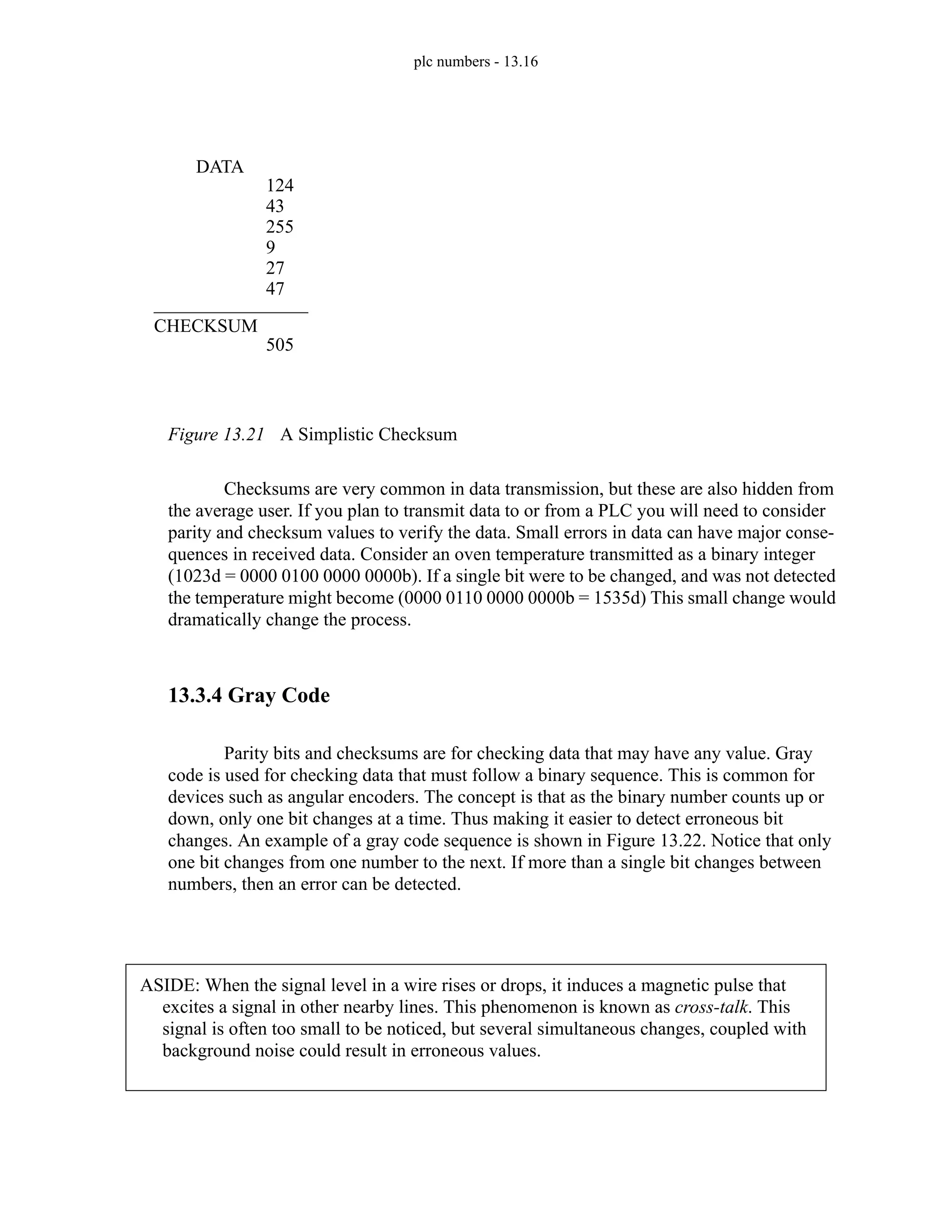 plc numbers - 13.16
Figure 13.21 A Simplistic Checksum
Checksums are very common in data transmission, but these are also hidden from
the average user. If you plan to transmit data to or from a PLC you will need to consider
parity and checksum values to verify the data. Small errors in data can have major conse-
quences in received data. Consider an oven temperature transmitted as a binary integer
(1023d = 0000 0100 0000 0000b). If a single bit were to be changed, and was not detected
the temperature might become (0000 0110 0000 0000b = 1535d) This small change would
dramatically change the process.
13.3.4 Gray Code
Parity bits and checksums are for checking data that may have any value. Gray
code is used for checking data that must follow a binary sequence. This is common for
devices such as angular encoders. The concept is that as the binary number counts up or
down, only one bit changes at a time. Thus making it easier to detect erroneous bit
changes. An example of a gray code sequence is shown in Figure 13.22. Notice that only
one bit changes from one number to the next. If more than a single bit changes between
numbers, then an error can be detected.
DATA
124
43
255
9
27
47
CHECKSUM
505
ASIDE: When the signal level in a wire rises or drops, it induces a magnetic pulse that
excites a signal in other nearby lines. This phenomenon is known as cross-talk. This
signal is often too small to be noticed, but several simultaneous changes, coupled with
background noise could result in erroneous values.
 