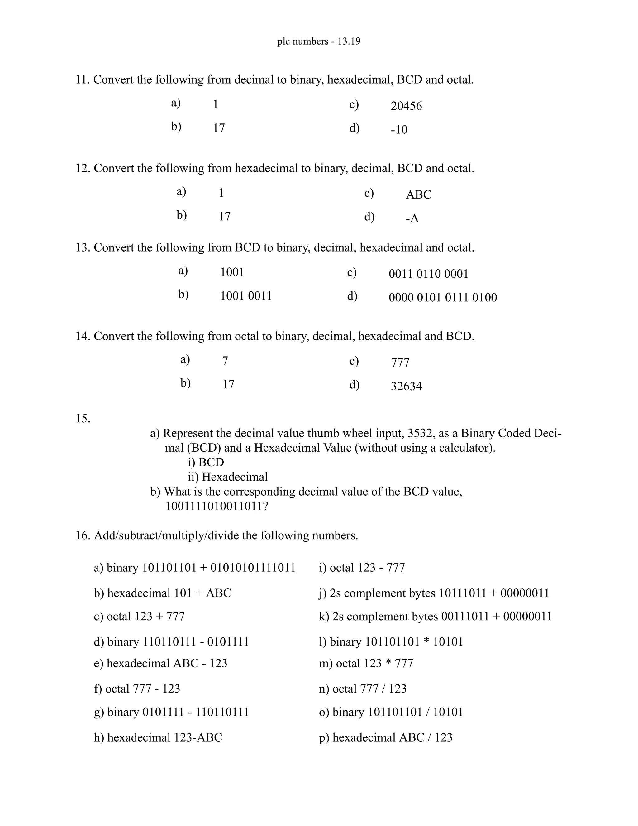 plc numbers - 13.19
11. Convert the following from decimal to binary, hexadecimal, BCD and octal.
12. Convert the following from hexadecimal to binary, decimal, BCD and octal.
13. Convert the following from BCD to binary, decimal, hexadecimal and octal.
14. Convert the following from octal to binary, decimal, hexadecimal and BCD.
15.
a) Represent the decimal value thumb wheel input, 3532, as a Binary Coded Deci-
mal (BCD) and a Hexadecimal Value (without using a calculator).
i) BCD
ii) Hexadecimal
b) What is the corresponding decimal value of the BCD value,
1001111010011011?
16. Add/subtract/multiply/divide the following numbers.
a) 1
b) 17
c) 20456
d) -10
a) 1
b) 17
c) ABC
d) -A
a) 1001
b) 1001 0011
c) 0011 0110 0001
d) 0000 0101 0111 0100
a) 7
b) 17
c) 777
d) 32634
a) binary 101101101 + 01010101111011
b) hexadecimal 101 + ABC
c) octal 123 + 777
d) binary 110110111 - 0101111
e) hexadecimal ABC - 123
f) octal 777 - 123
g) binary 0101111 - 110110111
h) hexadecimal 123-ABC
i) octal 123 - 777
j) 2s complement bytes 10111011 + 00000011
k) 2s complement bytes 00111011 + 00000011
l) binary 101101101 * 10101
m) octal 123 * 777
n) octal 777 / 123
o) binary 101101101 / 10101
p) hexadecimal ABC / 123
 