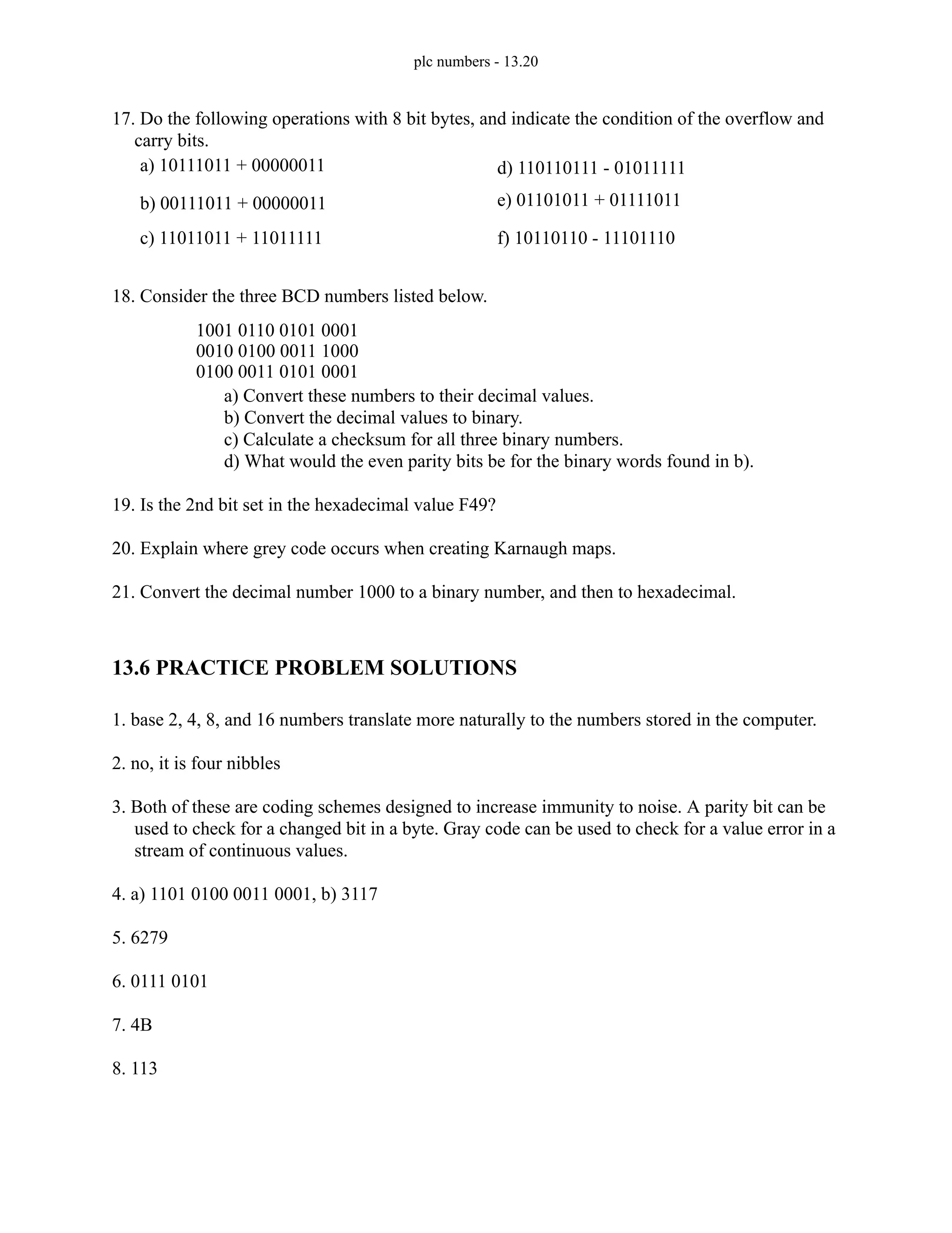 plc numbers - 13.20
17. Do the following operations with 8 bit bytes, and indicate the condition of the overflow and
carry bits.
18. Consider the three BCD numbers listed below.
a) Convert these numbers to their decimal values.
b) Convert the decimal values to binary.
c) Calculate a checksum for all three binary numbers.
d) What would the even parity bits be for the binary words found in b).
19. Is the 2nd bit set in the hexadecimal value F49?
20. Explain where grey code occurs when creating Karnaugh maps.
21. Convert the decimal number 1000 to a binary number, and then to hexadecimal.
13.6 PRACTICE PROBLEM SOLUTIONS
1. base 2, 4, 8, and 16 numbers translate more naturally to the numbers stored in the computer.
2. no, it is four nibbles
3. Both of these are coding schemes designed to increase immunity to noise. A parity bit can be
used to check for a changed bit in a byte. Gray code can be used to check for a value error in a
stream of continuous values.
4. a) 1101 0100 0011 0001, b) 3117
5. 6279
6. 0111 0101
7. 4B
8. 113
a) 10111011 + 00000011
b) 00111011 + 00000011
c) 11011011 + 11011111
d) 110110111 - 01011111
e) 01101011 + 01111011
f) 10110110 - 11101110
1001 0110 0101 0001
0010 0100 0011 1000
0100 0011 0101 0001
 