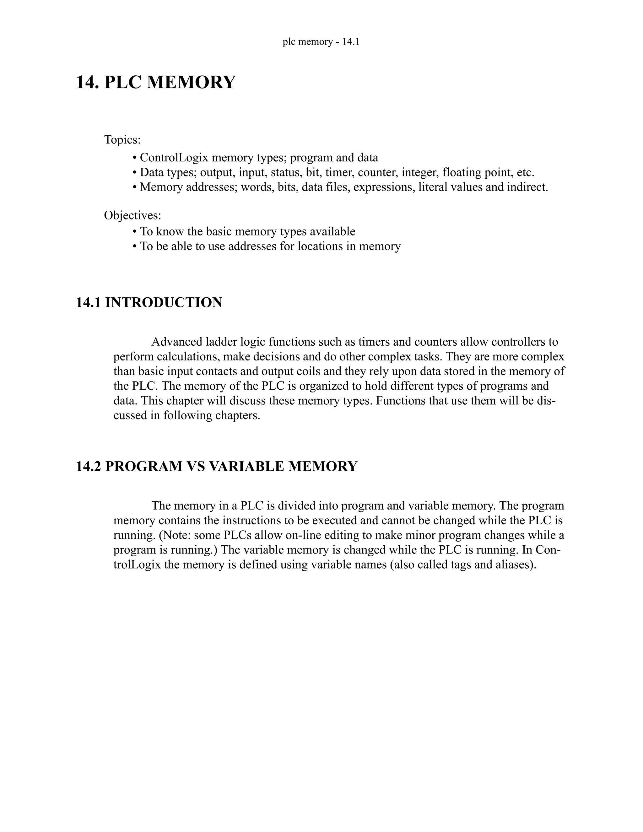 plc memory - 14.1
14. PLC MEMORY
14.1 INTRODUCTION
Advanced ladder logic functions such as timers and counters allow controllers to
perform calculations, make decisions and do other complex tasks. They are more complex
than basic input contacts and output coils and they rely upon data stored in the memory of
the PLC. The memory of the PLC is organized to hold different types of programs and
data. This chapter will discuss these memory types. Functions that use them will be dis-
cussed in following chapters.
14.2 PROGRAM VS VARIABLE MEMORY
The memory in a PLC is divided into program and variable memory. The program
memory contains the instructions to be executed and cannot be changed while the PLC is
running. (Note: some PLCs allow on-line editing to make minor program changes while a
program is running.) The variable memory is changed while the PLC is running. In Con-
trolLogix the memory is defined using variable names (also called tags and aliases).
Topics:
Objectives:
• To know the basic memory types available
• To be able to use addresses for locations in memory
• ControlLogix memory types; program and data
• Data types; output, input, status, bit, timer, counter, integer, floating point, etc.
• Memory addresses; words, bits, data files, expressions, literal values and indirect.
 