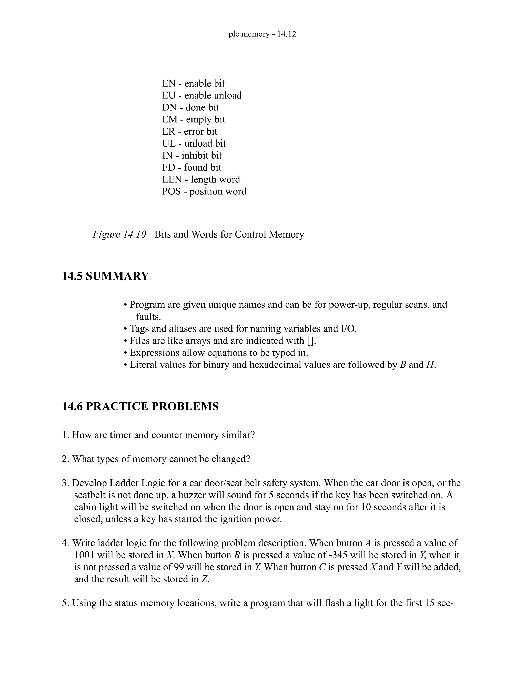 plc memory - 14.12
Figure 14.10 Bits and Words for Control Memory
14.5 SUMMARY
• Program are given unique names and can be for power-up, regular scans, and
faults.
• Tags and aliases are used for naming variables and I/O.
• Files are like arrays and are indicated with [].
• Expressions allow equations to be typed in.
• Literal values for binary and hexadecimal values are followed by B and H.
14.6 PRACTICE PROBLEMS
1. How are timer and counter memory similar?
2. What types of memory cannot be changed?
3. Develop Ladder Logic for a car door/seat belt safety system. When the car door is open, or the
seatbelt is not done up, a buzzer will sound for 5 seconds if the key has been switched on. A
cabin light will be switched on when the door is open and stay on for 10 seconds after it is
closed, unless a key has started the ignition power.
4. Write ladder logic for the following problem description. When button A is pressed a value of
1001 will be stored in X. When button B is pressed a value of -345 will be stored in Y, when it
is not pressed a value of 99 will be stored in Y. When button C is pressed X and Y will be added,
and the result will be stored in Z.
5. Using the status memory locations, write a program that will flash a light for the first 15 sec-
EN - enable bit
EU - enable unload
DN - done bit
EM - empty bit
ER - error bit
UL - unload bit
IN - inhibit bit
FD - found bit
LEN - length word
POS - position word
 