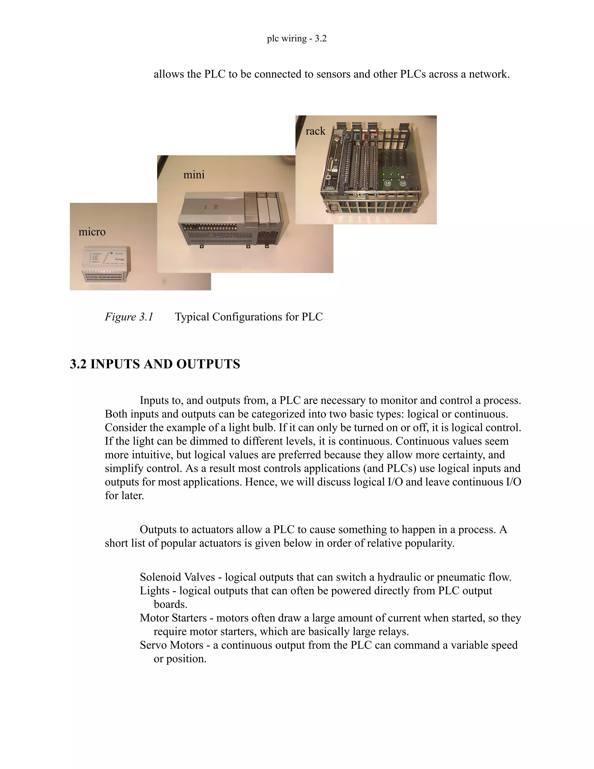 plc wiring - 3.2
allows the PLC to be connected to sensors and other PLCs across a network.
Figure 3.1 Typical Configurations for PLC
3.2 INPUTS AND OUTPUTS
Inputs to, and outputs from, a PLC are necessary to monitor and control a process.
Both inputs and outputs can be categorized into two basic types: logical or continuous.
Consider the example of a light bulb. If it can only be turned on or off, it is logical control.
If the light can be dimmed to different levels, it is continuous. Continuous values seem
more intuitive, but logical values are preferred because they allow more certainty, and
simplify control. As a result most controls applications (and PLCs) use logical inputs and
outputs for most applications. Hence, we will discuss logical I/O and leave continuous I/O
for later.
Outputs to actuators allow a PLC to cause something to happen in a process. A
short list of popular actuators is given below in order of relative popularity.
Solenoid Valves - logical outputs that can switch a hydraulic or pneumatic flow.
Lights - logical outputs that can often be powered directly from PLC output
boards.
Motor Starters - motors often draw a large amount of current when started, so they
require motor starters, which are basically large relays.
Servo Motors - a continuous output from the PLC can command a variable speed
or position.
rack
mini
micro
 