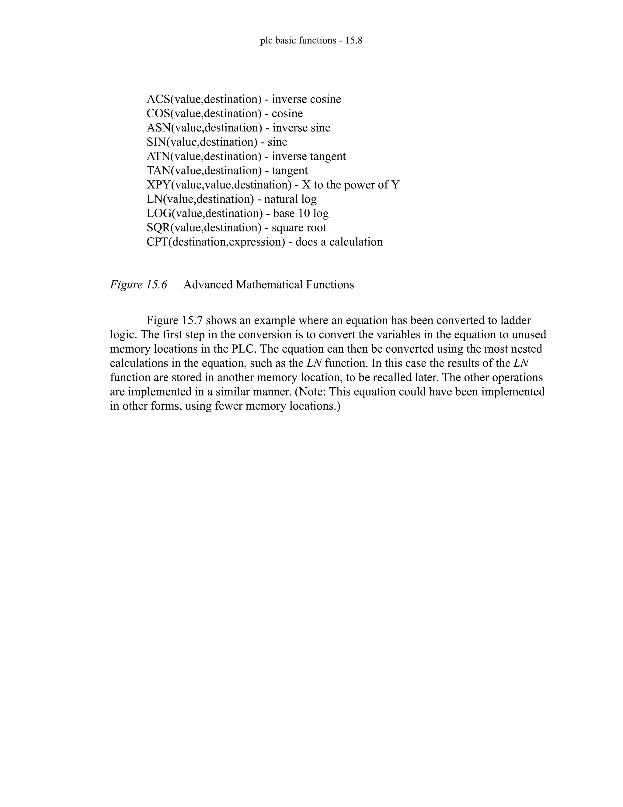 plc basic functions - 15.8
Figure 15.6 Advanced Mathematical Functions
Figure 15.7 shows an example where an equation has been converted to ladder
logic. The first step in the conversion is to convert the variables in the equation to unused
memory locations in the PLC. The equation can then be converted using the most nested
calculations in the equation, such as the LN function. In this case the results of the LN
function are stored in another memory location, to be recalled later. The other operations
are implemented in a similar manner. (Note: This equation could have been implemented
in other forms, using fewer memory locations.)
ACS(value,destination) - inverse cosine
COS(value,destination) - cosine
ASN(value,destination) - inverse sine
SIN(value,destination) - sine
ATN(value,destination) - inverse tangent
TAN(value,destination) - tangent
XPY(value,value,destination) - X to the power of Y
LN(value,destination) - natural log
LOG(value,destination) - base 10 log
SQR(value,destination) - square root
CPT(destination,expression) - does a calculation
 