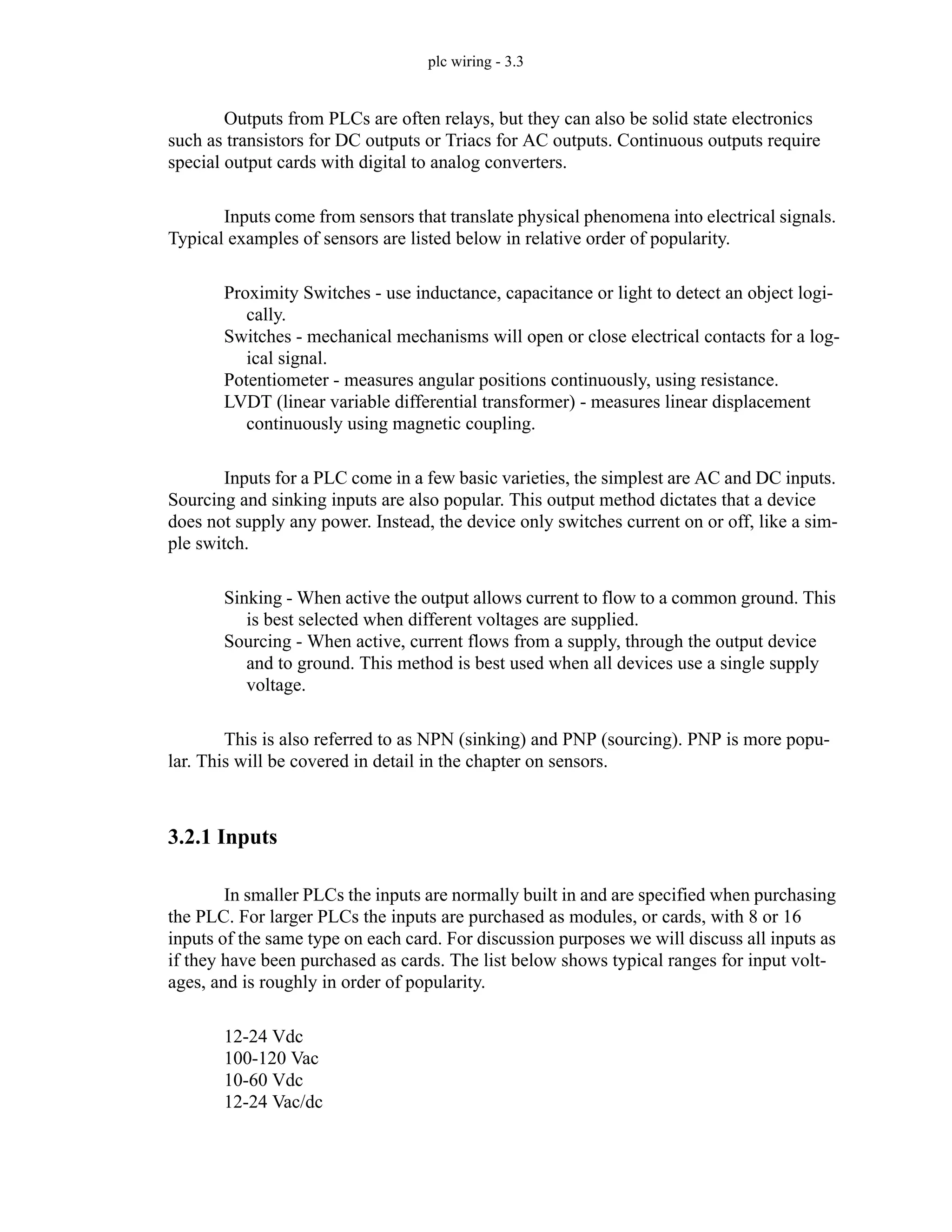 plc wiring - 3.3
Outputs from PLCs are often relays, but they can also be solid state electronics
such as transistors for DC outputs or Triacs for AC outputs. Continuous outputs require
special output cards with digital to analog converters.
Inputs come from sensors that translate physical phenomena into electrical signals.
Typical examples of sensors are listed below in relative order of popularity.
Proximity Switches - use inductance, capacitance or light to detect an object logi-
cally.
Switches - mechanical mechanisms will open or close electrical contacts for a log-
ical signal.
Potentiometer - measures angular positions continuously, using resistance.
LVDT (linear variable differential transformer) - measures linear displacement
continuously using magnetic coupling.
Inputs for a PLC come in a few basic varieties, the simplest are AC and DC inputs.
Sourcing and sinking inputs are also popular. This output method dictates that a device
does not supply any power. Instead, the device only switches current on or off, like a sim-
ple switch.
Sinking - When active the output allows current to flow to a common ground. This
is best selected when different voltages are supplied.
Sourcing - When active, current flows from a supply, through the output device
and to ground. This method is best used when all devices use a single supply
voltage.
This is also referred to as NPN (sinking) and PNP (sourcing). PNP is more popu-
lar. This will be covered in detail in the chapter on sensors.
3.2.1 Inputs
In smaller PLCs the inputs are normally built in and are specified when purchasing
the PLC. For larger PLCs the inputs are purchased as modules, or cards, with 8 or 16
inputs of the same type on each card. For discussion purposes we will discuss all inputs as
if they have been purchased as cards. The list below shows typical ranges for input volt-
ages, and is roughly in order of popularity.
12-24 Vdc
100-120 Vac
10-60 Vdc
12-24 Vac/dc
 