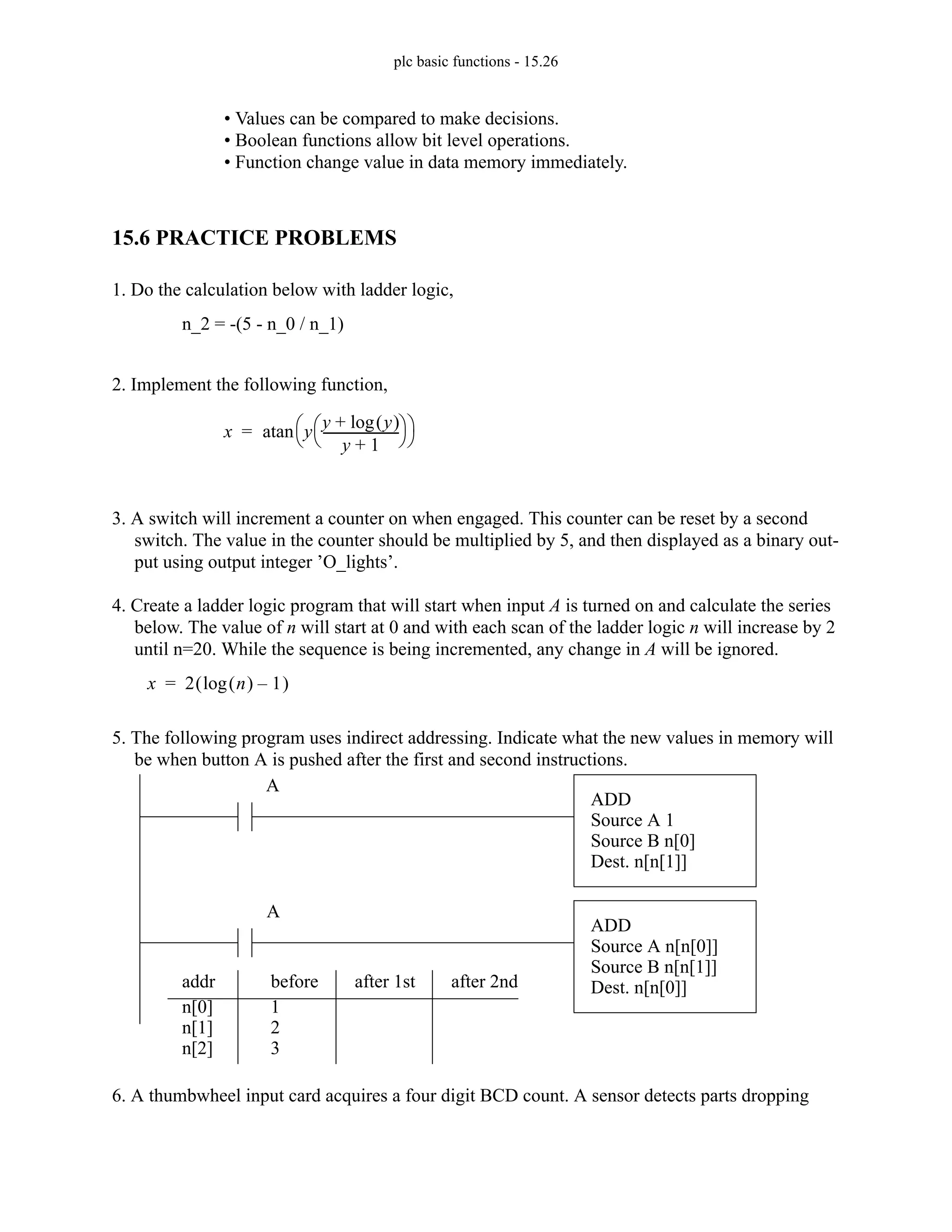 plc basic functions - 15.26
• Values can be compared to make decisions.
• Boolean functions allow bit level operations.
• Function change value in data memory immediately.
15.6 PRACTICE PROBLEMS
1. Do the calculation below with ladder logic,
2. Implement the following function,
3. A switch will increment a counter on when engaged. This counter can be reset by a second
switch. The value in the counter should be multiplied by 5, and then displayed as a binary out-
put using output integer ’O_lights’.
4. Create a ladder logic program that will start when input A is turned on and calculate the series
below. The value of n will start at 0 and with each scan of the ladder logic n will increase by 2
until n=20. While the sequence is being incremented, any change in A will be ignored.
5. The following program uses indirect addressing. Indicate what the new values in memory will
be when button A is pushed after the first and second instructions.
6. A thumbwheel input card acquires a four digit BCD count. A sensor detects parts dropping
n_2 = -(5 - n_0 / n_1)
x y
y y
( )
log
+
y 1
+
------------------------
⎝ ⎠
⎛ ⎞
⎝ ⎠
⎛ ⎞
atan
=
x 2 n
( )
log 1
–
( )
=
ADD
Source A 1
Source B n[0]
Dest. n[n[1]]
n[0]
n[1]
n[2]
1
addr before after 1st
2
ADD
Source A n[n[0]]
Source B n[n[1]]
Dest. n[n[0]]
A
A
3
after 2nd
 