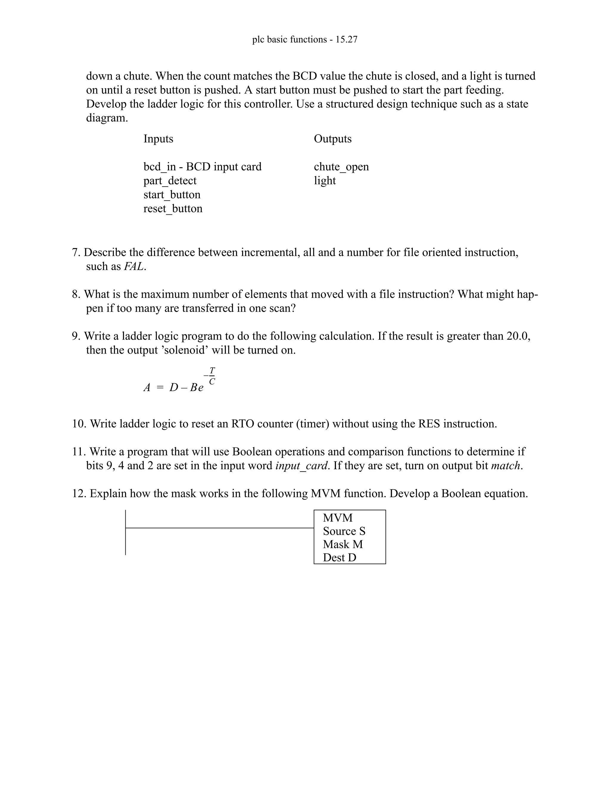 plc basic functions - 15.27
down a chute. When the count matches the BCD value the chute is closed, and a light is turned
on until a reset button is pushed. A start button must be pushed to start the part feeding.
Develop the ladder logic for this controller. Use a structured design technique such as a state
diagram.
7. Describe the difference between incremental, all and a number for file oriented instruction,
such as FAL.
8. What is the maximum number of elements that moved with a file instruction? What might hap-
pen if too many are transferred in one scan?
9. Write a ladder logic program to do the following calculation. If the result is greater than 20.0,
then the output ’solenoid’ will be turned on.
10. Write ladder logic to reset an RTO counter (timer) without using the RES instruction.
11. Write a program that will use Boolean operations and comparison functions to determine if
bits 9, 4 and 2 are set in the input word input_card. If they are set, turn on output bit match.
12. Explain how the mask works in the following MVM function. Develop a Boolean equation.
Inputs
bcd_in - BCD input card
part_detect
start_button
reset_button
Outputs
chute_open
light
A D Be
T
C
---
-
–
–
=
MVM
Source S
Mask M
Dest D
 