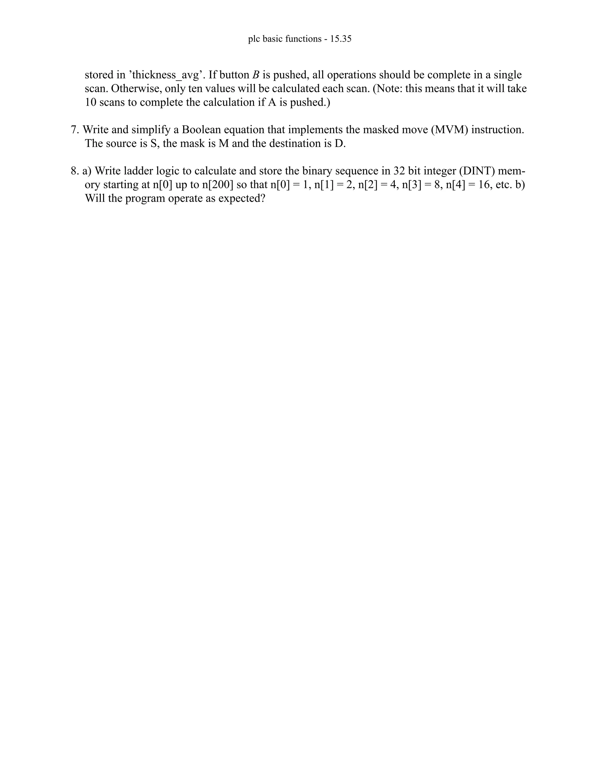plc basic functions - 15.35
stored in ’thickness_avg’. If button B is pushed, all operations should be complete in a single
scan. Otherwise, only ten values will be calculated each scan. (Note: this means that it will take
10 scans to complete the calculation if A is pushed.)
7. Write and simplify a Boolean equation that implements the masked move (MVM) instruction.
The source is S, the mask is M and the destination is D.
8. a) Write ladder logic to calculate and store the binary sequence in 32 bit integer (DINT) mem-
ory starting at n[0] up to n[200] so that n[0] = 1, n[1] = 2, n[2] = 4, n[3] = 8, n[4] = 16, etc. b)
Will the program operate as expected?
 