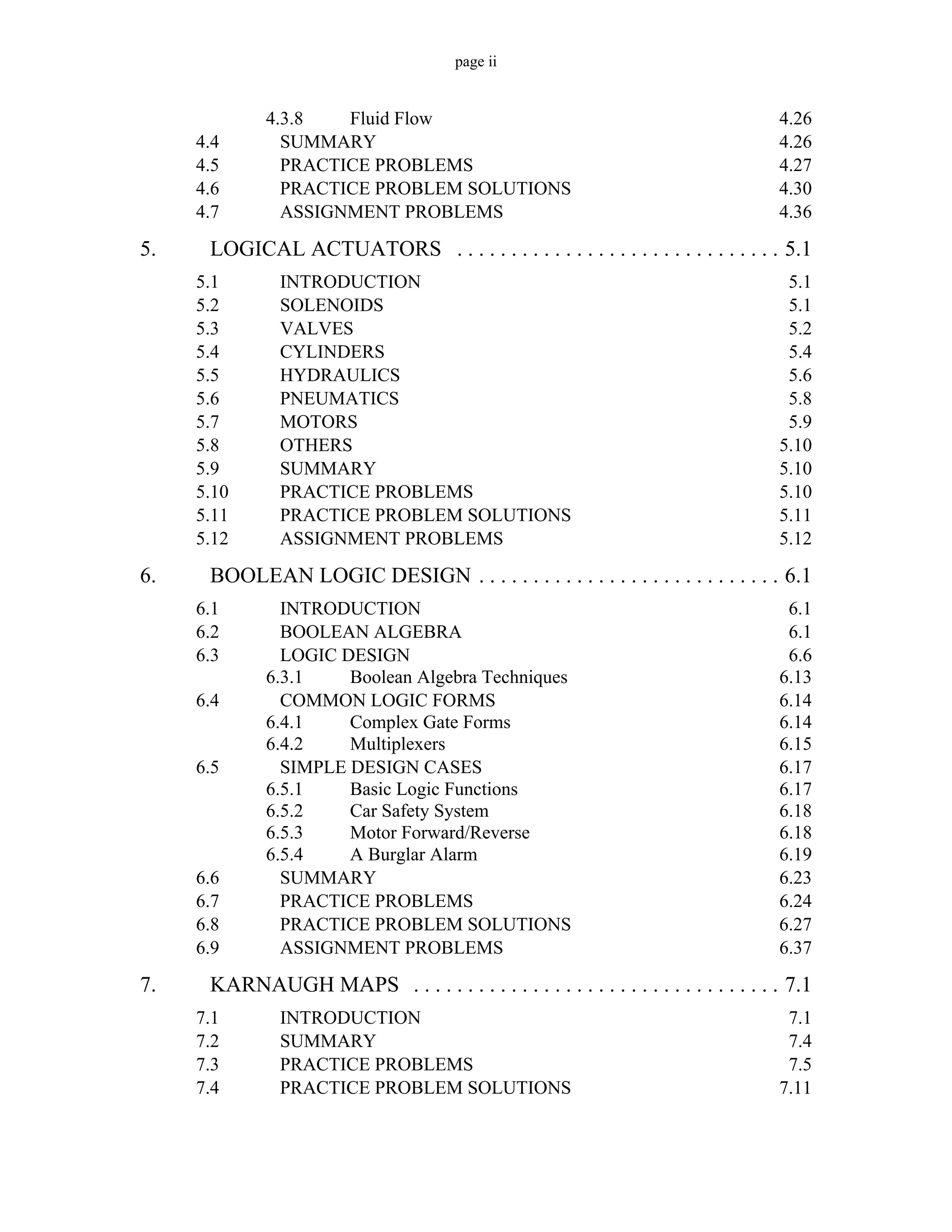 page ii
4.3.8 Fluid Flow 4.26
4.4 SUMMARY 4.26
4.5 PRACTICE PROBLEMS 4.27
4.6 PRACTICE PROBLEM SOLUTIONS 4.30
4.7 ASSIGNMENT PROBLEMS 4.36
5. LOGICAL ACTUATORS . . . . . . . . . . . . . . . . . . . . . . . . . . . . . . 5.1
5.1 INTRODUCTION 5.1
5.2 SOLENOIDS 5.1
5.3 VALVES 5.2
5.4 CYLINDERS 5.4
5.5 HYDRAULICS 5.6
5.6 PNEUMATICS 5.8
5.7 MOTORS 5.9
5.8 OTHERS 5.10
5.9 SUMMARY 5.10
5.10 PRACTICE PROBLEMS 5.10
5.11 PRACTICE PROBLEM SOLUTIONS 5.11
5.12 ASSIGNMENT PROBLEMS 5.12
6. BOOLEAN LOGIC DESIGN . . . . . . . . . . . . . . . . . . . . . . . . . . . . 6.1
6.1 INTRODUCTION 6.1
6.2 BOOLEAN ALGEBRA 6.1
6.3 LOGIC DESIGN 6.6
6.3.1 Boolean Algebra Techniques 6.13
6.4 COMMON LOGIC FORMS 6.14
6.4.1 Complex Gate Forms 6.14
6.4.2 Multiplexers 6.15
6.5 SIMPLE DESIGN CASES 6.17
6.5.1 Basic Logic Functions 6.17
6.5.2 Car Safety System 6.18
6.5.3 Motor Forward/Reverse 6.18
6.5.4 A Burglar Alarm 6.19
6.6 SUMMARY 6.23
6.7 PRACTICE PROBLEMS 6.24
6.8 PRACTICE PROBLEM SOLUTIONS 6.27
6.9 ASSIGNMENT PROBLEMS 6.37
7. KARNAUGH MAPS . . . . . . . . . . . . . . . . . . . . . . . . . . . . . . . . . . 7.1
7.1 INTRODUCTION 7.1
7.2 SUMMARY 7.4
7.3 PRACTICE PROBLEMS 7.5
7.4 PRACTICE PROBLEM SOLUTIONS 7.11
 